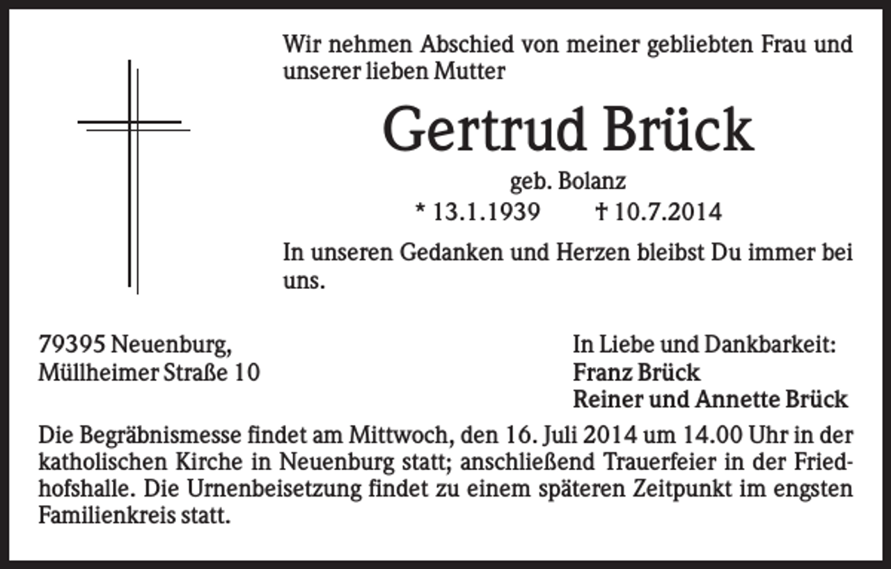 <p>Wir nehmen Abschied von meiner gebliebten Frau und<br />unserer lieben Mutter</p><p>Gertrud Brück<br />geb. Bolanz<br />* 13.1.1939<br />† 10.7.2014<br />In unseren Gedanken und Herzen bleibst Du immer bei<br />uns.<br />79395 Neuenburg,<br />Müllheimer Straße 10</p><p>In Liebe und Dankbarkeit:<br />Franz Brück<br />Reiner und Annette Brück<br />Die Begräbnismesse findet am Mittwoch, den 16. Juli 2014 um 14.00 Uhr in der<br />katholischen Kirche in Neuenburg statt; anschließend Trauerfeier in der Friedhofshalle. Die Urnenbeisetzung findet zu einem späteren Zeitpunkt im engsten<br />Familienkreis statt.</p>