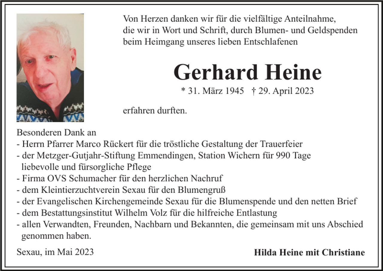 <p>Von Herzen danken wir für die vielfältige Anteilnahme,<br />die wir in Wort und Schrift, durch Blumen- und Geldspenden<br />beim Heimgang unseres lieben Entschlafenen</p><p>Gerhard Heine<br />* 31. März 1945 † 29. April 2023<br />erfahren durften.<br />Besonderen Dank an<br />- Herrn Pfarrer Marco Rückert für die tröstliche Gestaltung der Trauerfeier<br />- der Metzger-Gutjahr-Stiftung Emmendingen, Station Wichern für 990 Tage<br />liebevolle und fürsorgliche Pflege<br />- Firma OVS Schumacher für den herzlichen Nachruf<br />- dem Kleintierzuchtverein Sexau für den Blumengruß<br />- der Evangelischen Kirchengemeinde Sexau für die Blumenspende und den netten Brief<br />- dem Bestattungsinstitut Wilhelm Volz für die hilfreiche Entlastung<br />- allen Verwandten, Freunden, Nachbarn und Bekannten, die gemeinsam mit uns Abschied<br />genommen haben.<br />Sexau, im Mai 2023</p><p>Hilda Heine mit Christiane</p>