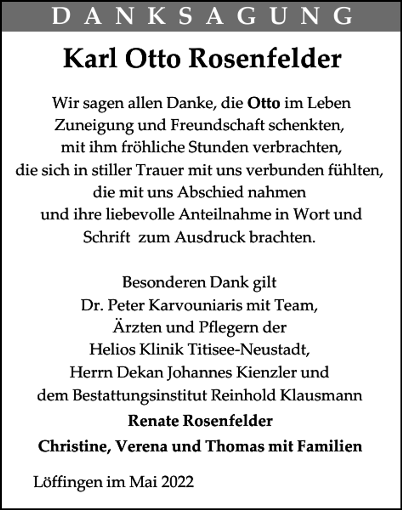 <p>D A N K S A G U N G</p><p>Karl Otto Rosenfelder<br />Wir sagen allen Danke, die Otto im Leben<br />Zuneigung und Freundschaft schenkten,<br />mit ihm fröhliche Stunden verbrachten,<br />die sich in stiller Trauer mit uns verbunden fühlten,<br />die mit uns Abschied nahmen<br />und ihre liebevolle Anteilnahme in Wort und<br />Schrift zum Ausdruck brachten.<br />Besonderen Dank gilt<br />Dr. Peter Karvouniaris mit Team,<br />Ärzten und Pflegern der<br />Helios Klinik Titisee-Neustadt,<br />Herrn Dekan Johannes Kienzler und<br />dem Bestattungsinstitut Reinhold Klausmann<br />Renate Rosenfelder<br />Christine, Verena und Thomas mit Familien<br />Löffingen im Mai 2022</p>