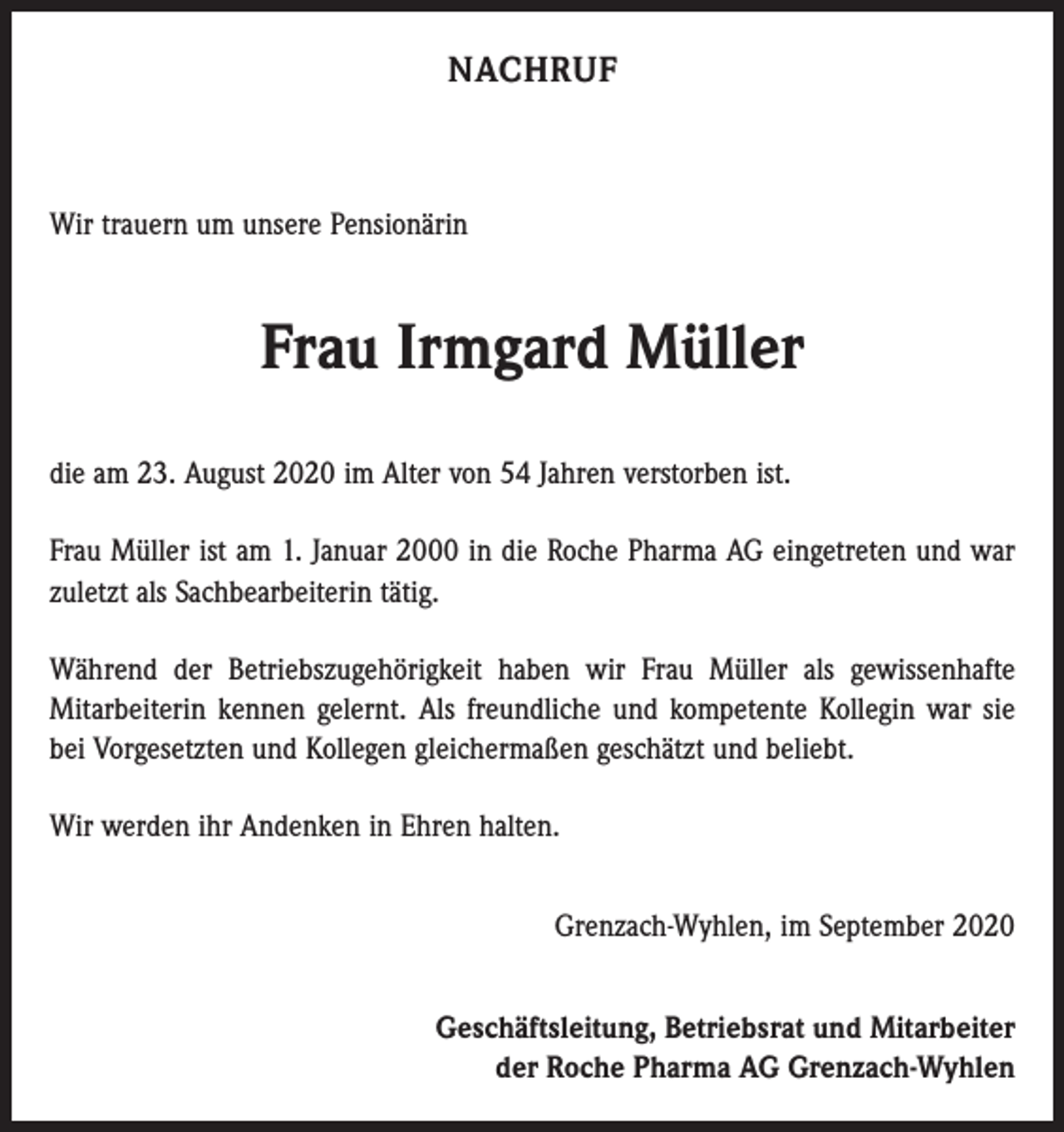 <p>NACHRUF</p><p>Wir trauern um unsere Pensionärin</p><p>Frau Irmgard Müller<br />die am 23. August 2020 im Alter von 54 Jahren verstorben ist.<br />Frau Müller ist am 1. Januar 2000 in die Roche Pharma AG eingetreten und war<br />zuletzt als Sachbearbeiterin tätig.<br />Während der Betriebszugehörigkeit haben wir Frau Müller als gewissenhafte<br />­Mitarbeiterin kennen gelernt. Als freundliche und kompetente Kollegin war sie<br />bei Vorgesetzten und Kollegen gleichermaßen geschätzt und beliebt.<br />Wir werden ihr Andenken in Ehren halten.<br />Grenzach-Wyhlen, im September 2020<br />Geschäftsleitung, Betriebsrat und Mitarbeiter<br />der Roche Pharma AG Grenzach-Wyhlen</p>