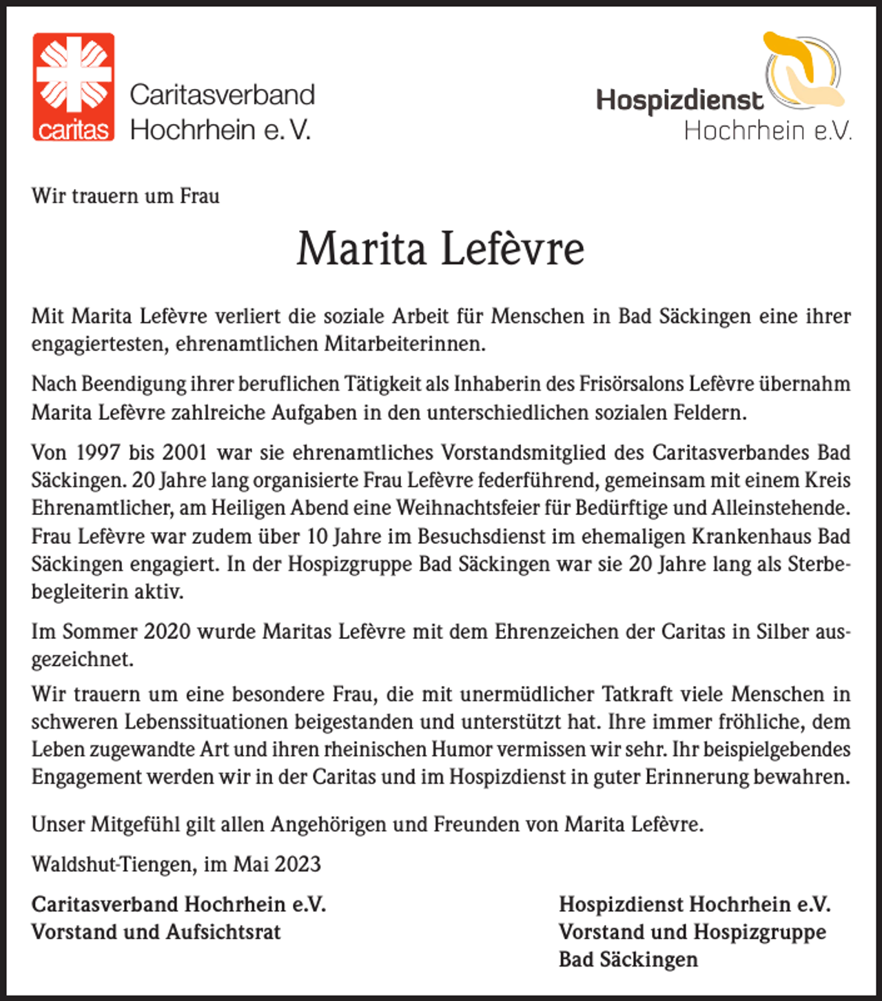 <p>Caritasverband<br />Hochrhein e. V.<br />Wir trauern um Frau</p><p>Marita Lefèvre<br />Mit Marita Lefèvre verliert die soziale Arbeit für Menschen in Bad Säckingen eine ihrer<br />engagiertesten, ehrenamtlichen Mitarbeiterinnen.<br />Nach Beendigung ihrer beruflichen Tätigkeit als Inhaberin des Frisörsalons Lefèvre übernahm<br />Marita Lefèvre zahlreiche Aufgaben in den unterschiedlichen sozialen Feldern.<br />Von 1997 bis 2001 war sie ehrenamtliches Vorstandsmitglied des Caritasverbandes Bad<br />Säckingen. 20 Jahre lang organisierte Frau Lefèvre federführend, gemeinsam mit einem Kreis<br />Ehrenamtlicher, am Heiligen Abend eine Weihnachtsfeier für Bedürftige und Alleinstehende.<br />Frau Lefèvre war zudem über 10 Jahre im Besuchsdienst im ehemaligen Krankenhaus Bad<br />Säckingen engagiert. In der Hospizgruppe Bad Säckingen war sie 20 Jahre lang als Sterbebegleiterin aktiv.<br />Im Sommer 2020 wurde Maritas Lefèvre mit dem Ehrenzeichen der Caritas in Silber ausgezeichnet.<br />Wir trauern um eine besondere Frau, die mit unermüdlicher Tatkraft viele Menschen in<br />schweren Lebenssituationen beigestanden und unterstützt hat. Ihre immer fröhliche, dem<br />Leben zugewandte Art und ihren rheinischen Humor vermissen wir sehr. Ihr beispielgebendes<br />Engagement werden wir in der Caritas und im Hospizdienst in guter Erinnerung bewahren.<br />Unser Mitgefühl gilt allen Angehörigen und Freunden von Marita Lefèvre.<br />Waldshut-Tiengen, im Mai 2023<br />Caritasverband Hochrhein e.V.<br />Vorstand und Aufsichtsrat</p><p>Hospizdienst Hochrhein e.V.<br />Vorstand und Hospizgruppe<br />Bad Säckingen</p>