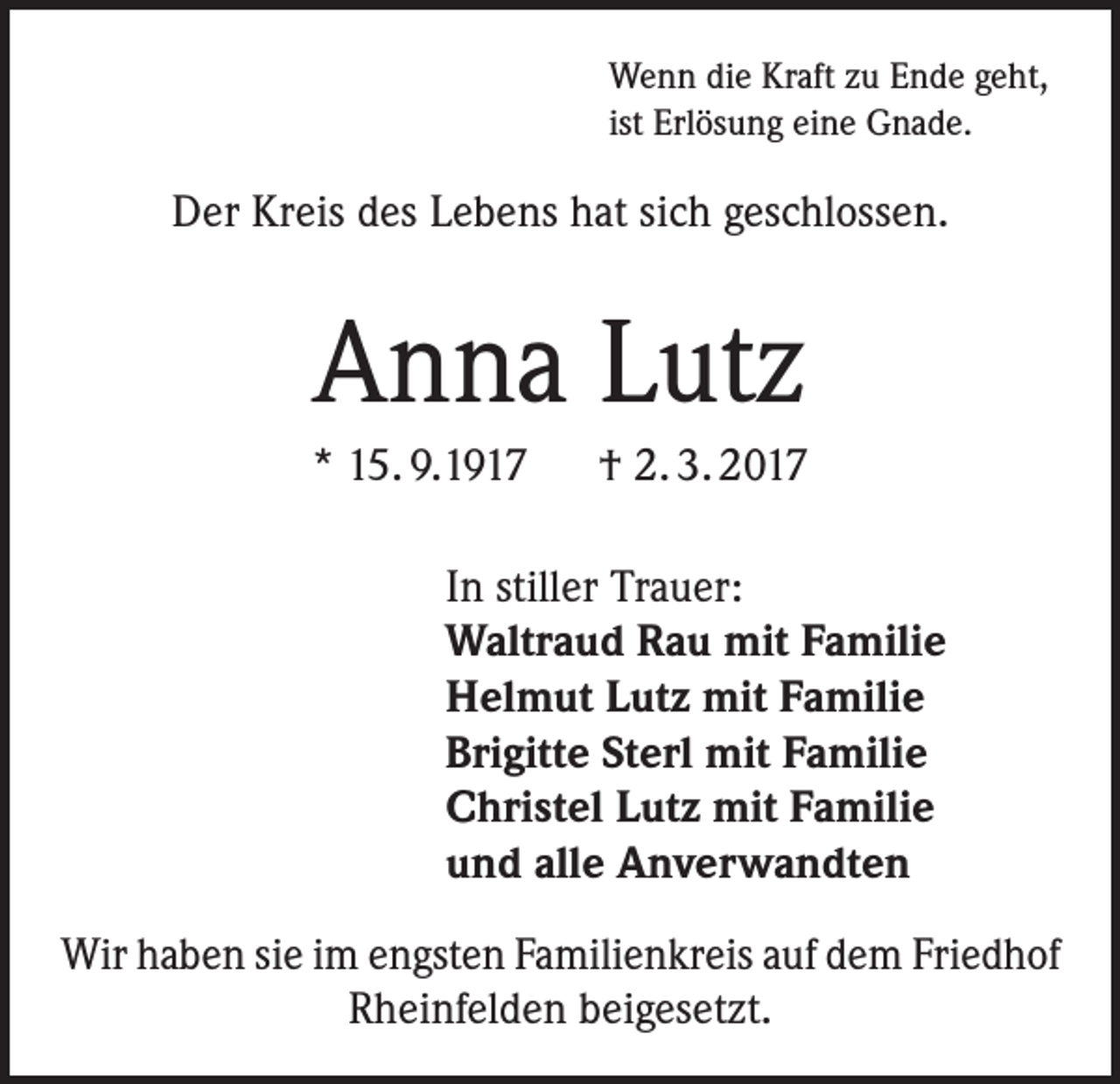 <p>Wenn die Kraft zu Ende geht,<br />ist Erlösung eine Gnade.</p><p>Der Kreis des Lebens hat sich geschlossen.</p><p>Anna Lutz<br />* 15. 9.1917 † 2. 3. 2017<br />In stiller Trauer:<br />Waltraud Rau mit Familie<br />Helmut Lutz mit Familie<br />Brigitte Sterl mit Familie<br />Christel Lutz mit Familie<br />und alle Anverwandten<br />Wir haben sie im engsten Familienkreis auf dem Friedhof<br />Rheinfelden beigesetzt.</p>