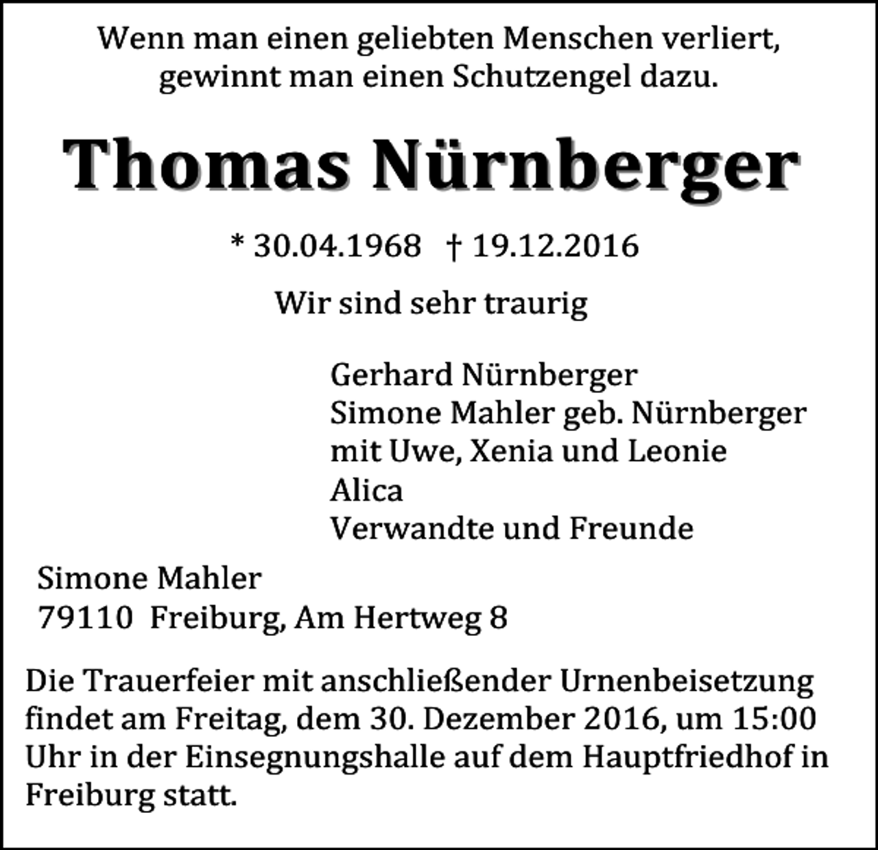 <p>Wenn man einen geliebten Menschen verliert,<br />gewinnt man einen Schutzengel dazu.</p><p>Thomas N ürnb erg er<br />* 30.04.1968 † 19.12.2016<br />Wir sind sehr traurig<br />Gerhard Nürnberger<br />Simone Mahler geb. Nürnberger<br />mit Uwe, Xenia und Leonie<br />Alica<br />Verwandte und Freunde<br />Simone Mahler<br />79110 Freiburg, Am Hertweg 8<br />Die Trauerfeier mit anschließender Urnenbeisetzung<br />findet am Freitag, dem 30. Dezember 2016, um 15:00<br />Uhr in der Einsegnungshalle auf dem Hauptfriedhof in<br />Freiburg statt.</p>