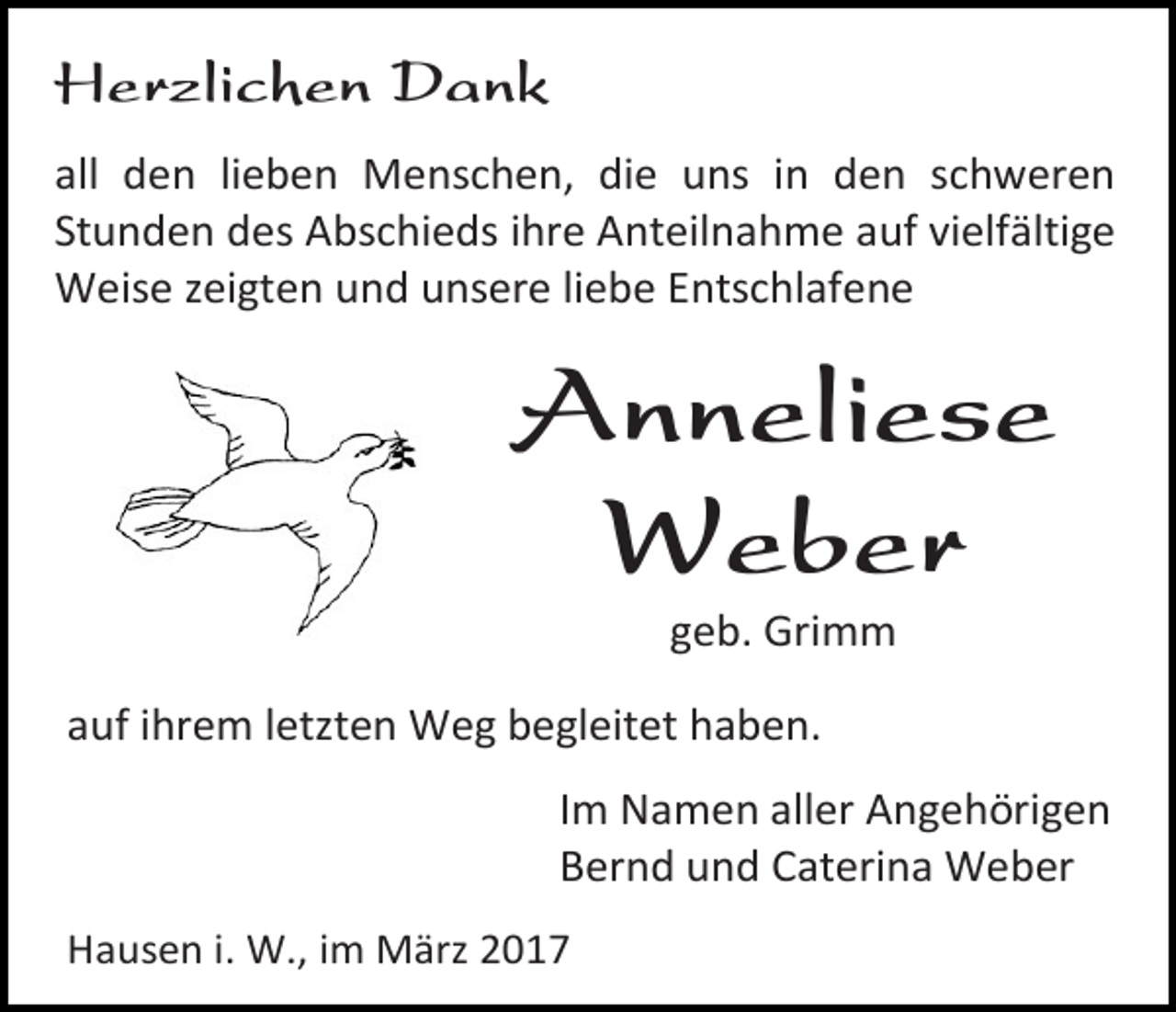 <p>Herzlichen Dank<br />all den lieben Menschen, die uns in den schweren<br />Stunden des Abschieds ihre Anteilnahme auf vielfältige<br />Weise zeigten und unsere liebe Entschlafene</p><p>Anneliese<br />Weber<br />geb. Grimm</p><p>auf ihrem letzten Weg begleitet haben.<br />Im Namen aller Angehörigen<br />Bernd und Caterina Weber<br />Hausen i. W., im März 2017</p>