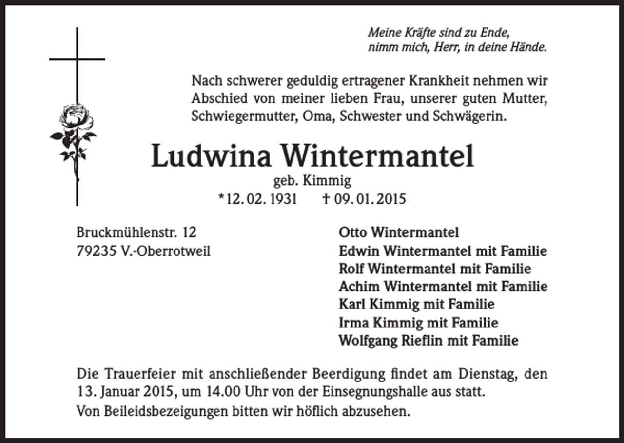 <p>Meine Kräfte sind zu Ende,<br />nimm mich, Herr, in deine Hände.</p><p>Nach schwerer geduldig ertragener Krankheit nehmen wir<br />Abschied von meiner lieben Frau, unserer guten Mutter,<br />Schwiegermutter, Oma, Schwester und Schwägerin.</p><p>Ludwina Wintermantel<br />geb. Kimmig<br />*12. 02. 1931<br />† 09. 01. 2015</p><p>Bruckmühlenstr. 12<br />79235 V.-Oberrotweil</p><p>Otto Wintermantel<br />Edwin Wintermantel mit Familie<br />Rolf Wintermantel mit Familie<br />Achim Wintermantel mit Familie<br />Karl Kimmig mit Familie<br />Irma Kimmig mit Familie<br />Wolfgang Rieflin mit Familie</p><p>Die Trauerfeier mit anschließender Beerdigung findet am Dienstag, den<br />13. Januar 2015, um 14.00 Uhr von der Einsegnungshalle aus statt.<br />Von Beileidsbezeigungen bitten wir höflich abzusehen.</p>