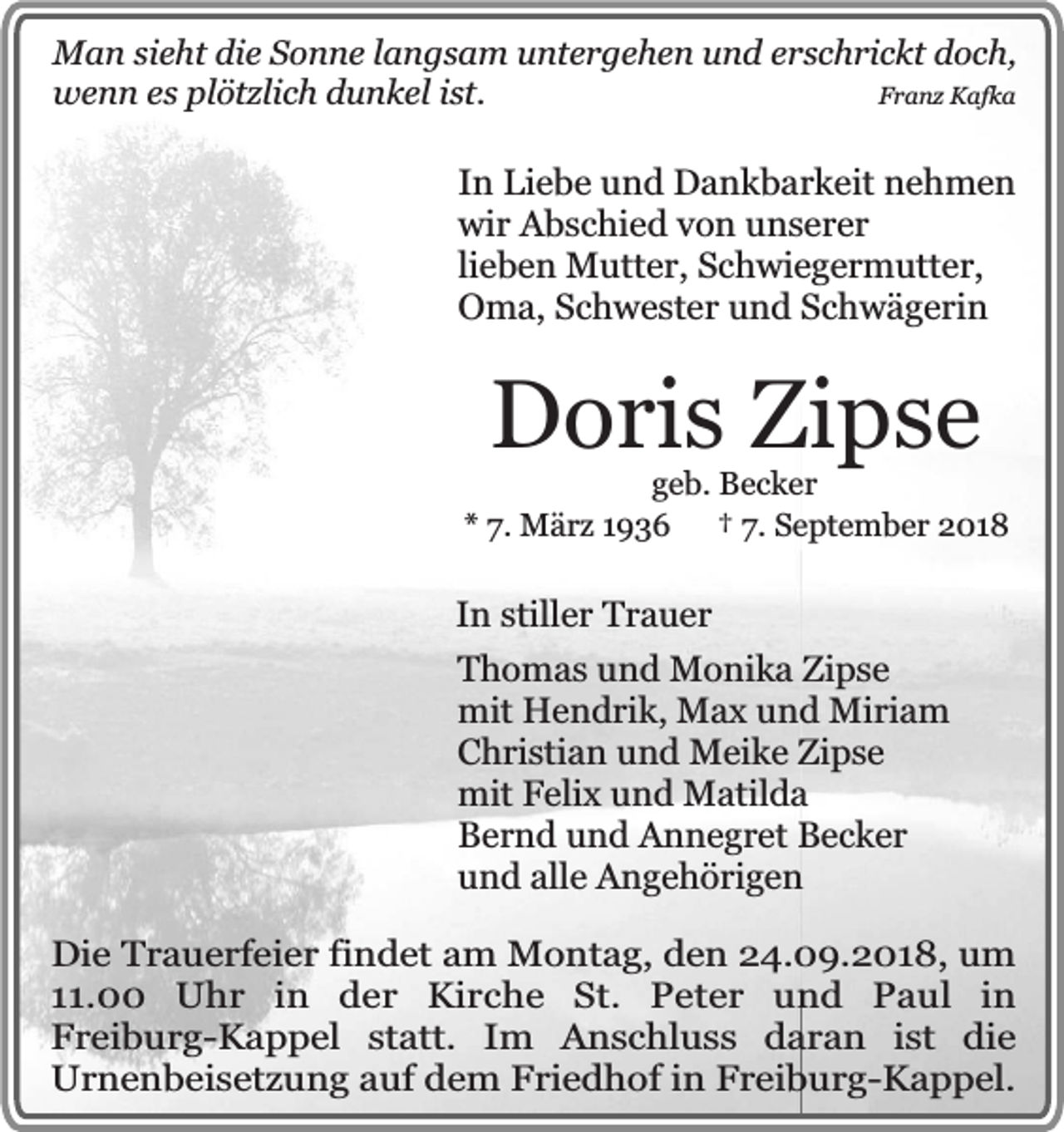 <p>Man sieht die Sonne langsam untergehen und erschrickt doch,<br />wenn es plötzlich dunkel ist.<br />Franz Kafka</p><p>In Liebe und Dankbarkeit nehmen<br />wir Abschied von unserer<br />lieben Mutter, Schwiegermutter,<br />Oma, Schwester und Schwägerin</p><p>Doris Zipse</p><p>geb. Becker<br />* 7. März 1936 † 7. September 2018</p><p>In stiller Trauer<br />Thomas und Monika Zipse<br />mit Hendrik, Max und Miriam<br />Christian und Meike Zipse<br />mit Felix und Matilda<br />Bernd und Annegret Becker<br />und alle Angehörigen<br />Die Trauerfeier findet am Montag, den 24.09.2018, um<br />11.00 Uhr in der Kirche St. Peter und Paul in<br />Freiburg-Kappel statt. Im Anschluss daran ist die<br />Urnenbeisetzung auf dem Friedhof in Freiburg-Kappel.</p>