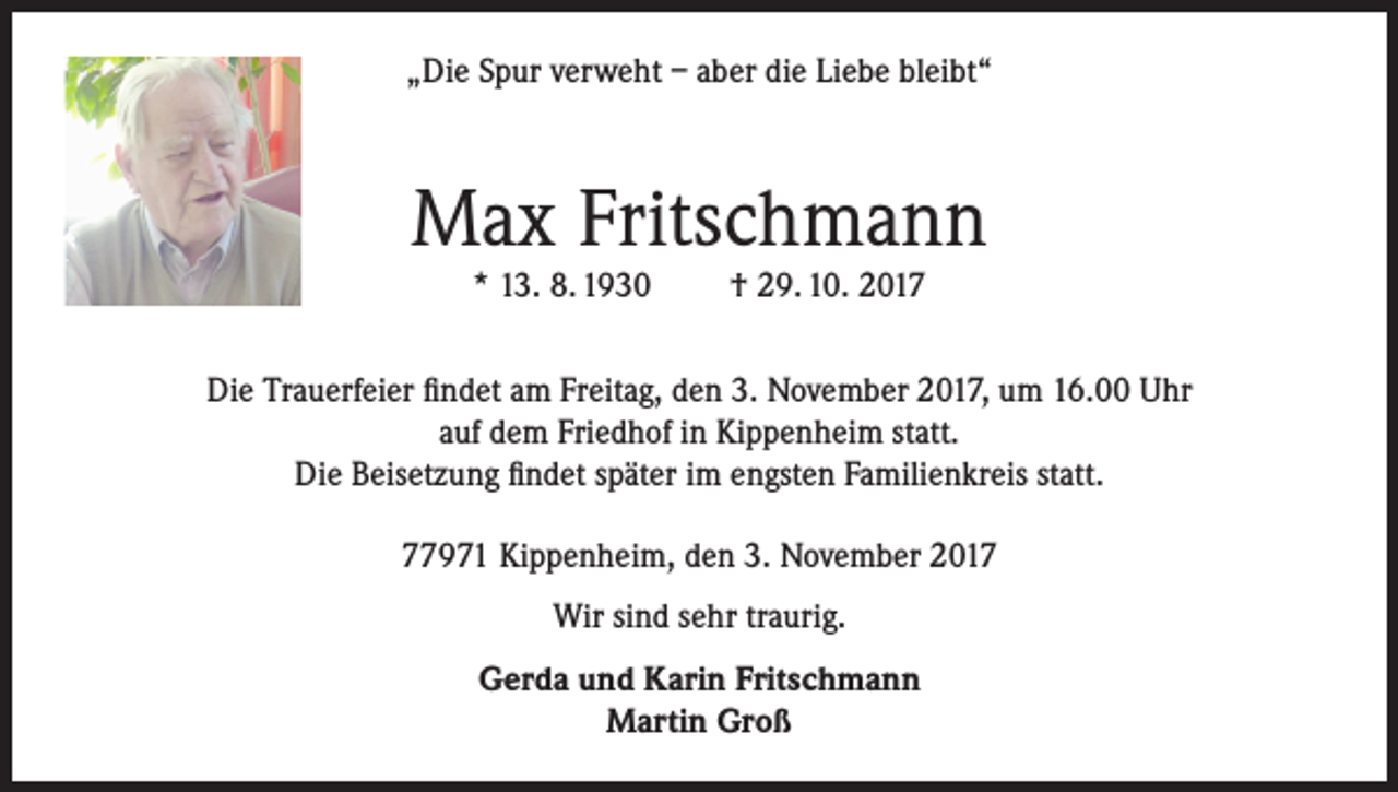 <p>„Die Spur verweht – aber die Liebe bleibt“</p><p>Max Fritschmann<br />* 13. 8. 1930</p><p>† 29. 10. 2017</p><p>Die Trauerfeier findet am Freitag, den 3. November 2017, um 16.00 Uhr<br />auf dem Friedhof in Kippenheim statt.<br />Die Beisetzung findet später im engsten Familienkreis statt.<br />77971 Kippenheim, den 3. November 2017<br />Wir sind sehr traurig.<br />Gerda und Karin Fritschmann<br />Martin Groß</p>