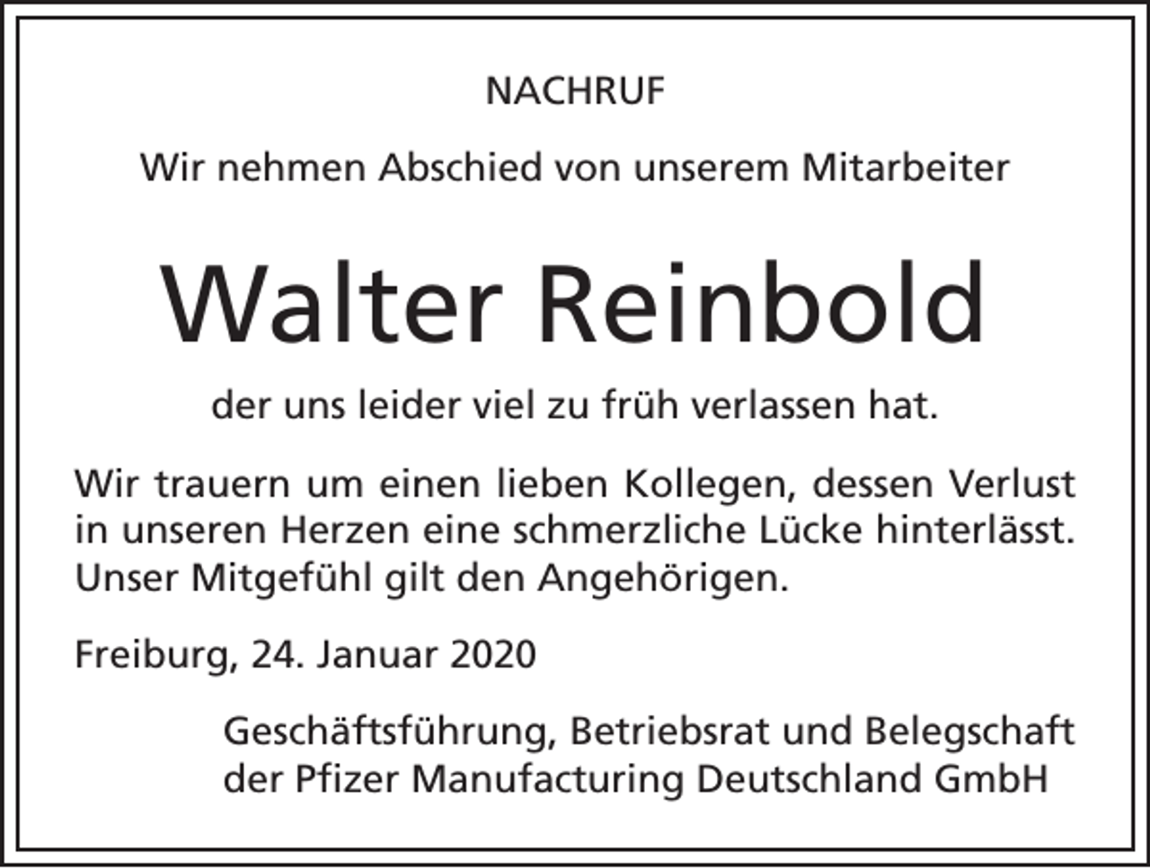 <p>NACHRUF<br />Wir nehmen Abschied von unserem Mitarbeiter</p><p>Walter Reinbold<br />der uns leider viel zu früh verlassen hat.<br />Wir trauern um einen lieben Kollegen, dessen Verlust<br />in unseren Herzen eine schmerzliche Lücke hinterlässt.<br />Unser Mitgefühl gilt den Angehörigen.<br />Freiburg, 24. Januar 2020<br />Geschäftsführung, Betriebsrat und Belegschaft<br />der Pfizer Manufacturing Deutschland GmbH</p>