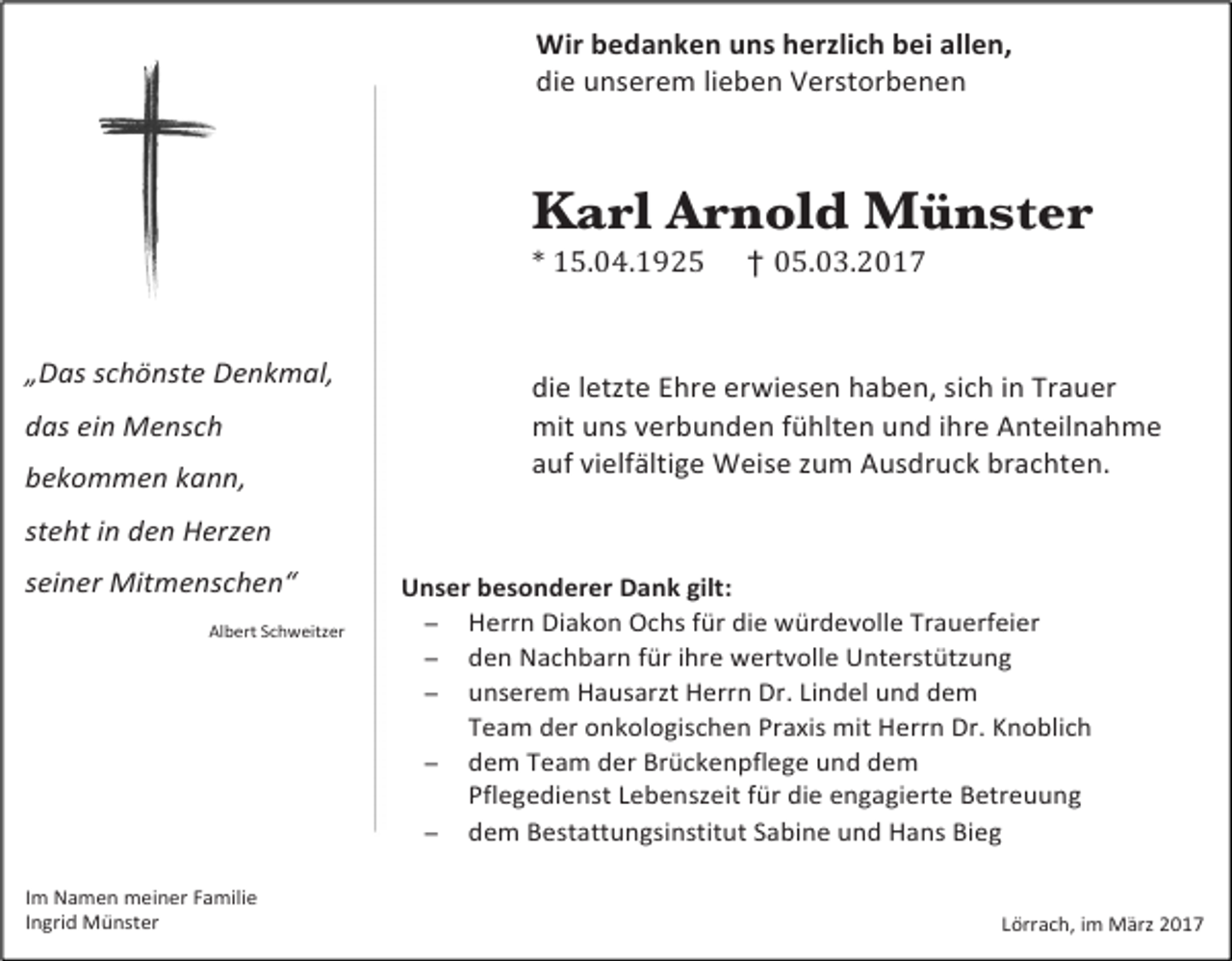 <p>Wir bedanken uns herzlich bei allen,<br />die unserem lieben Verstorbenen</p><p>Karl Arnold Münster<br />* 15.04.1925 † 05.03.2017</p><p>„Das schönste Denkmal,<br />das ein Mensch<br />bekommen kann,</p><p>die letzte Ehre erwiesen haben, sich in Trauer<br />mit uns verbunden fühlten und ihre Anteilnahme<br />auf vielfältige Weise zum Ausdruck brachten.</p><p>steht in den Herzen<br />seiner Mitmenschen“<br />Albert Schweitzer</p><p>Im Namen meiner Familie<br />Ingrid Münster</p><p>Unser besonderer Dank gilt:<br />− Herrn Diakon Ochs für die würdevolle Trauerfeier<br />− den Nachbarn für ihre wertvolle Unterstützung<br />− unserem Hausarzt Herrn Dr. Lindel und dem<br />Team der onkologischen Praxis mit Herrn Dr. Knoblich<br />− dem Team der Brückenpflege und dem<br />Pflegedienst Lebenszeit für die engagierte Betreuung<br />− dem Bestattungsinstitut Sabine und Hans Bieg</p><p>Lörrach, im März 2017</p>