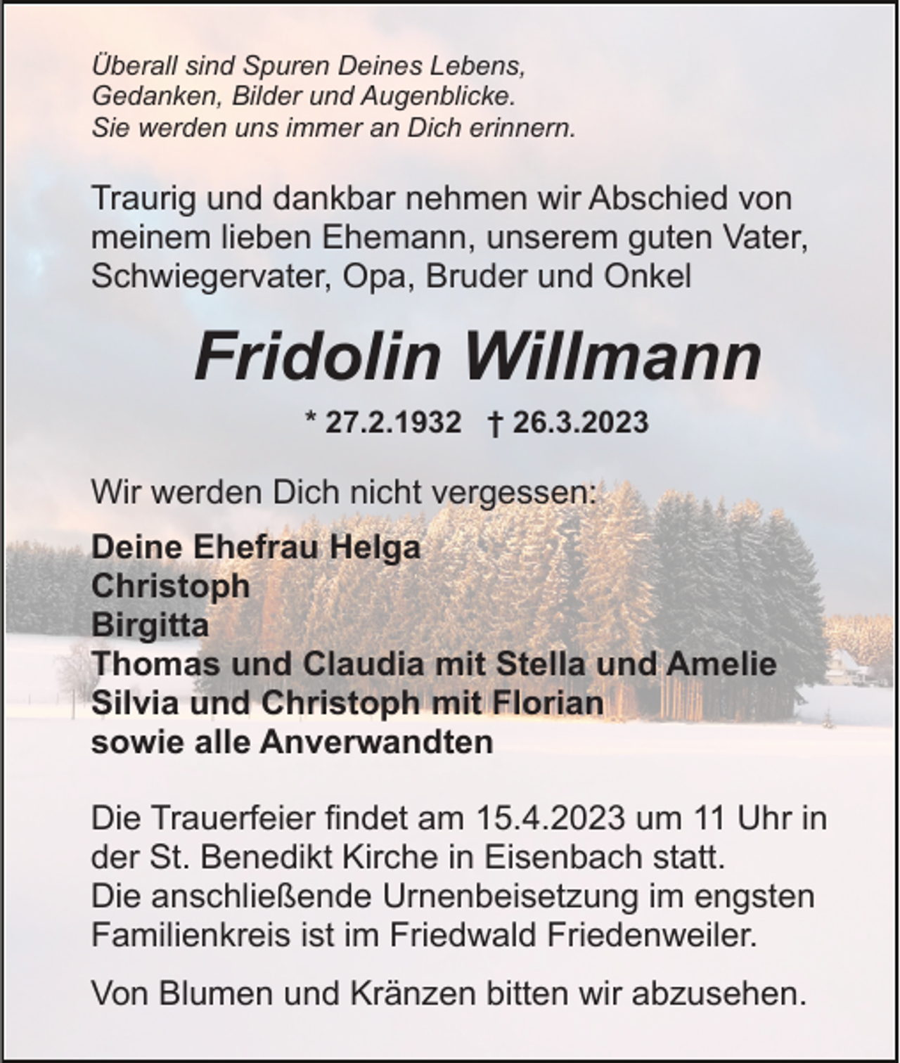 <p>Überall sind Spuren Deines Lebens,<br />Gedanken, Bilder und Augenblicke.<br />Sie werden uns immer an Dich erinnern.</p><p>Traurig und dankbar nehmen wir Abschied von<br />meinem lieben Ehemann, unserem guten Vater,<br />Schwiegervater, Opa, Bruder und Onkel</p><p>Fridolin Willmann<br />* 27.2.1932 † 26.3.2023</p><p>Wir werden Dich nicht vergessen:<br />Deine Ehefrau Helga<br />Christoph<br />Birgitta<br />Thomas und Claudia mit Stella und Amelie<br />Silvia und Christoph mit Florian<br />sowie alle Anverwandten<br />Die Trauerfeier findet am 15.4.2023 um 11 Uhr in<br />der St. Benedikt Kirche in Eisenbach statt.<br />Die anschließende Urnenbeisetzung im engsten<br />Familienkreis ist im Friedwald Friedenweiler.<br />Von Blumen und Kränzen bitten wir abzusehen.</p>