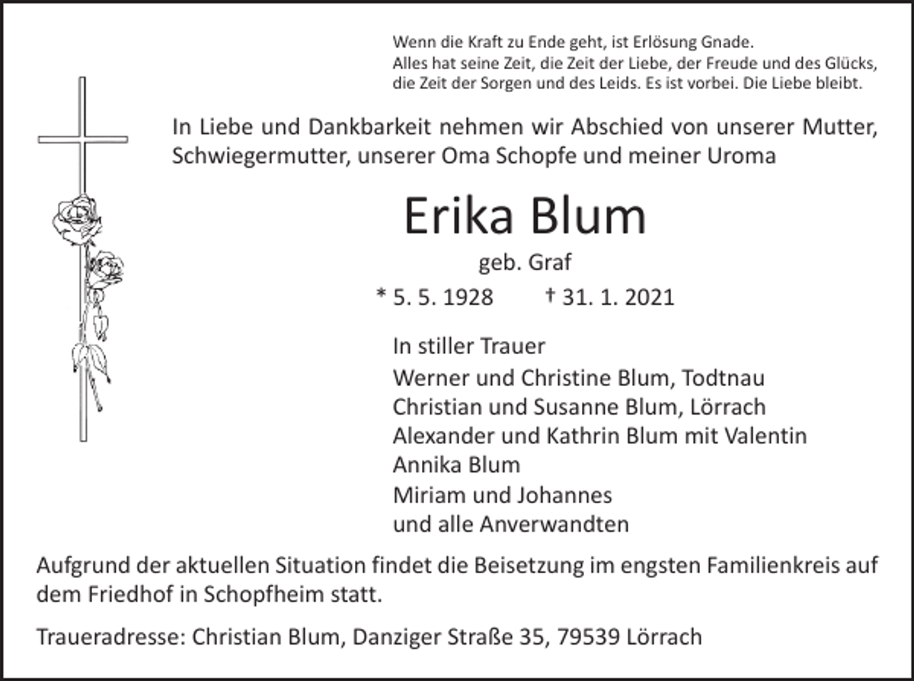 <p>Wenn die Kraft zu Ende geht, ist Erlösung Gnade.<br />Alles hat seine Zeit, die Zeit der Liebe, der Freude und des Glücks,<br />die Zeit der Sorgen und des Leids. Es ist vorbei. Die Liebe bleibt.</p><p>In Liebe und Dankbarkeit nehmen wir Abschied von unserer Mutter,<br />Schwiegermutter, unserer Oma Schopfe und meiner Uroma</p><p>Erika Blum</p><p>geb. Graf<br />* 5. 5. 1928 † 31. 1. 2021<br />In stiller Trauer<br />Werner und Christine Blum, Todtnau<br />Christian und Susanne Blum, Lörrach<br />Alexander und Kathrin Blum mit Valentin<br />Annika Blum<br />Miriam und Johannes<br />und alle Anverwandten<br />Aufgrund der aktuellen Situation findet die Beisetzung im engsten Familienkreis auf<br />dem Friedhof in Schopfheim statt.<br />Traueradresse: Christian Blum, Danziger Straße 35, 79539 Lörrach</p>