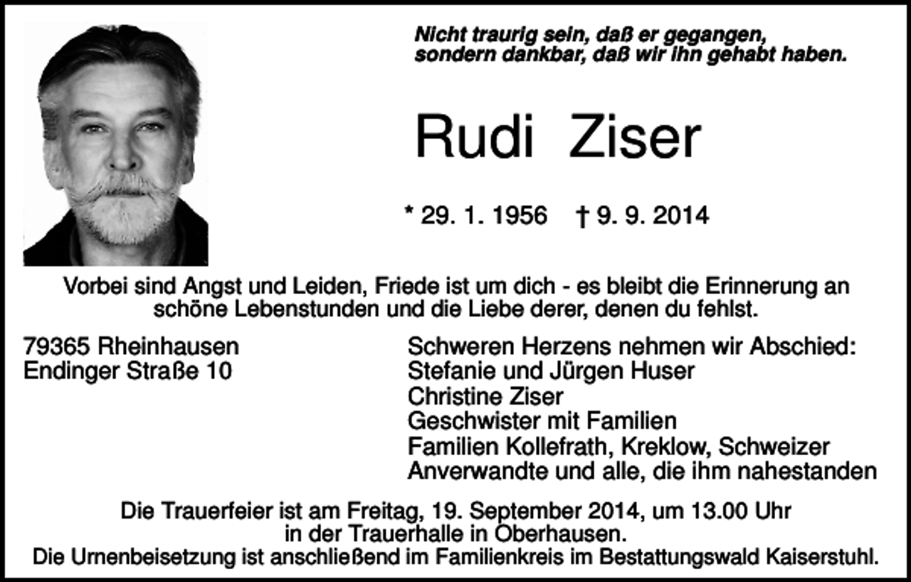 <p>Nicht traurig sein, daß er gegangen,<br />sondern dankbar, daß wir ihn gehabt haben.</p><p>Rudi Ziser<br />* 29. 1. 1956</p><p>† 9. 9. 2014</p><p>Vorbei sind Angst und Leiden, Friede ist um dich - es bleibt die Erinnerung an<br />schöne Lebenstunden und die Liebe derer, denen du fehlst.</p><p>79365 Rheinhausen<br />Endinger Straße 10</p><p>Schweren Herzens nehmen wir Abschied:<br />Stefanie und Jürgen Huser<br />Christine Ziser<br />Geschwister mit Familien<br />Familien Kollefrath, Kreklow, Schweizer<br />Anverwandte und alle, die ihm nahestanden</p><p>Die Trauerfeier ist am Freitag, 19. September 2014, um 13.00 Uhr<br />in der Trauerhalle in Oberhausen.<br />Die Urnenbeisetzung ist anschließend im Familienkreis im Bestattungswald Kaiserstuhl.</p>
