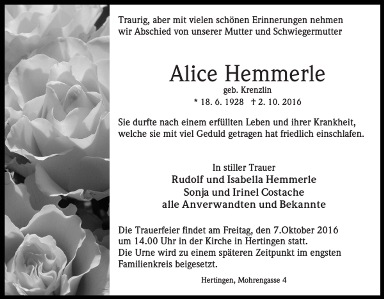 <p>Traurig, aber mit vielen schönen Erinnerungen nehmen<br />wir Abschied von unserer Mutter und Schwiegermutter</p><p>Alice Hemmerle<br />geb. Krenzlin<br />* 18. 6. 1928 † 2. 10. 2016</p><p>Sie durfte nach einem erfüllten Leben und ihrer Krankheit,<br />welche sie mit viel Geduld getragen hat friedlich einschlafen.</p><p>In stiller Trauer<br />Rudolf und Isabella Hemmerle<br />Sonja und Irinel Costache<br />alle Anverwandten und Bekannte<br />Die Trauerfeier findet am Freitag, den 7.Oktober 2016<br />um 14.00 Uhr in der Kirche in Hertingen statt.<br />Die Urne wird zu einem späteren Zeitpunkt im engsten<br />Familienkreis beigesetzt.<br />Hertingen, Mohrengasse 4</p>