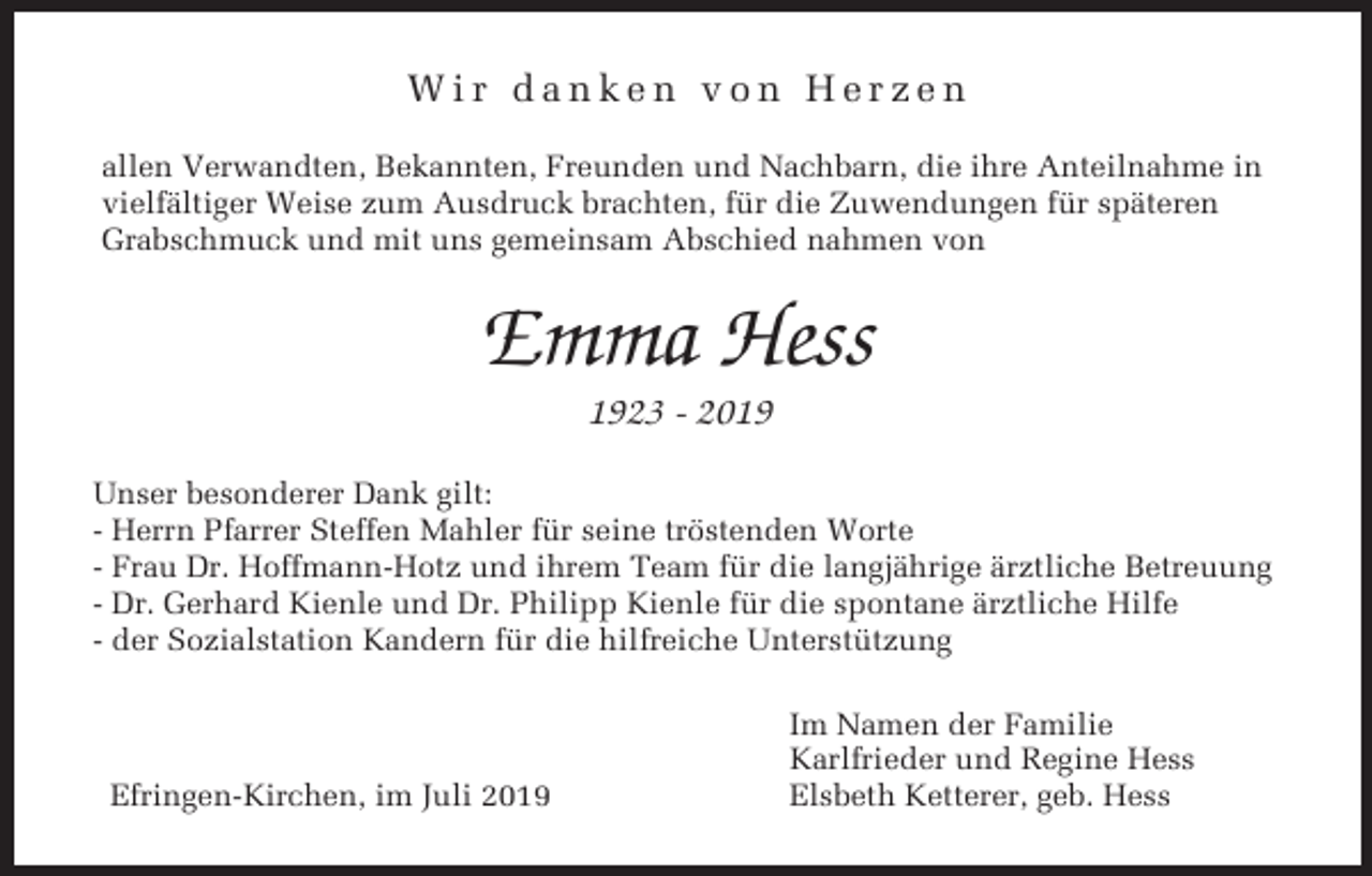 <p>Wir danken von Herzen<br />allen Verwandten, Bekannten, Freunden und Nachbarn, die ihre Anteilnahme in<br />vielfältiger Weise zum Ausdruck brachten, für die Zuwendungen für späteren<br />Grabschmuck und mit uns gemeinsam Abschied nahmen von</p><p>Emma Hess<br />1923 - 2019<br />Unser besonderer Dank gilt:<br />- Herrn Pfarrer Steffen Mahler für seine tröstenden Worte<br />- Frau Dr. Hoffmann-Hotz und ihrem Team für die langjährige ärztliche Betreuung<br />- Dr. Gerhard Kienle und Dr. Philipp Kienle für die spontane ärztliche Hilfe<br />- der Sozialstation Kandern für die hilfreiche Unterstützung</p><p>Efringen-Kirchen, im Juli 2019</p><p>Im Namen der Familie<br />Karlfrieder und Regine Hess<br />Elsbeth Ketterer, geb. Hess</p>