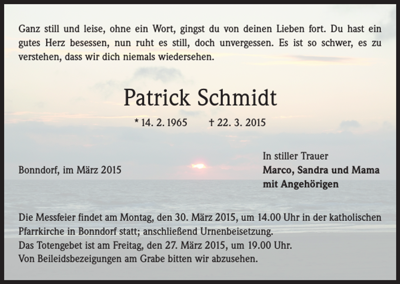 <p>Ganz still und leise, ohne ein Wort, gingst du von deinen Lieben fort. Du hast ein<br />gutes Herz besessen, nun ruht es still, doch unvergessen. Es ist so schwer, es zu<br />­verstehen, dass wir dich niemals wiedersehen.</p><p>Patrick Schmidt<br />* 14. 2. 1965 † 22. 3. 2015</p><p>Bonndorf, im März 2015</p><p>In stiller Trauer<br />Marco, Sandra und Mama<br />mit Angehörigen</p><p>Die Messfeier findet am Montag, den 30. März 2015, um 14.00 Uhr in der katholischen<br />Pfarrkirche in Bonndorf statt; anschließend Urnenbeisetzung.<br />Das Totengebet ist am Freitag, den 27. März 2015, um 19.00 Uhr.<br />Von Beileidsbezeigungen am Grabe bitten wir abzusehen.</p>