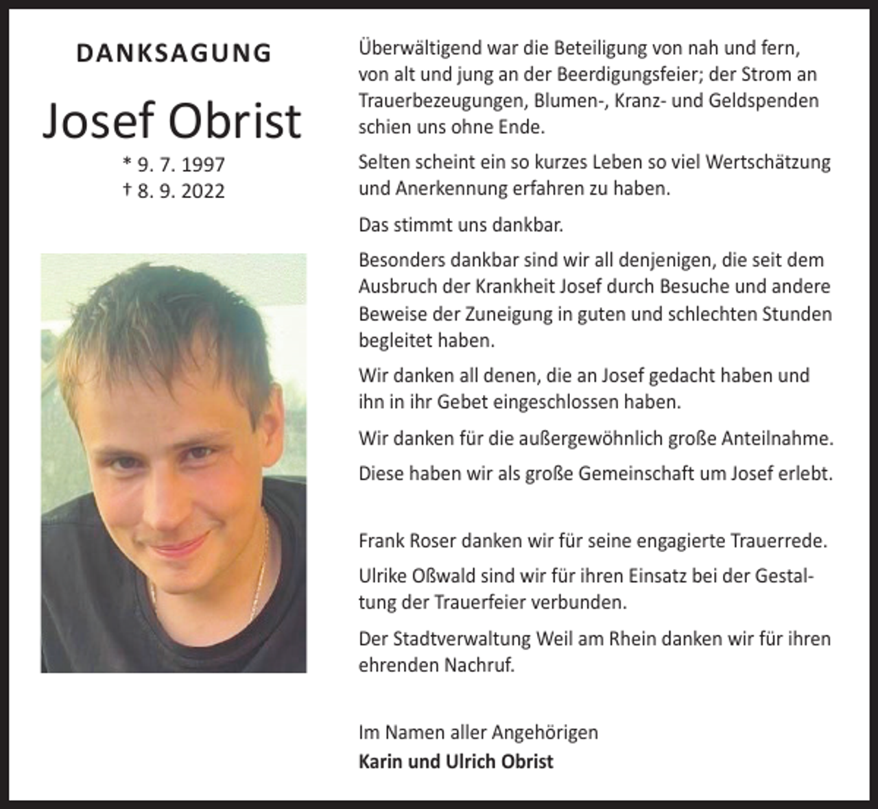 <p>DANKSAGUNG</p><p>Josef Obrist<br />* 9. 7. 1997<br />† 8. 9. 2022</p><p>Überwältigend war die Beteiligung von nah und fern,<br />von alt und jung an der Beerdigungsfeier; der Strom an<br />Trauerbezeugungen, Blumen-, Kranz- und Geldspenden<br />schien uns ohne Ende.<br />Selten scheint ein so kurzes Leben so viel Wertschätzung<br />und Anerkennung erfahren zu haben.<br />Das stimmt uns dankbar.<br />Besonders dankbar sind wir all denjenigen, die seit dem<br />Ausbruch der Krankheit Josef durch Besuche und andere<br />Beweise der Zuneigung in guten und schlechten Stunden<br />begleitet haben.<br />Wir danken all denen, die an Josef gedacht haben und<br />ihn in ihr Gebet eingeschlossen haben.<br />Wir danken für die außergewöhnlich große Anteilnahme.<br />Diese haben wir als große Gemeinschaft um Josef erlebt.<br />Frank Roser danken wir für seine engagierte Trauerrede.<br />Ulrike Oßwald sind wir für ihren Einsatz bei der Gestaltung der Trauerfeier verbunden.<br />Der Stadtverwaltung Weil am Rhein danken wir für ihren<br />ehrenden Nachruf.<br />Im Namen aller Angehörigen<br />Karin und Ulrich Obrist</p>