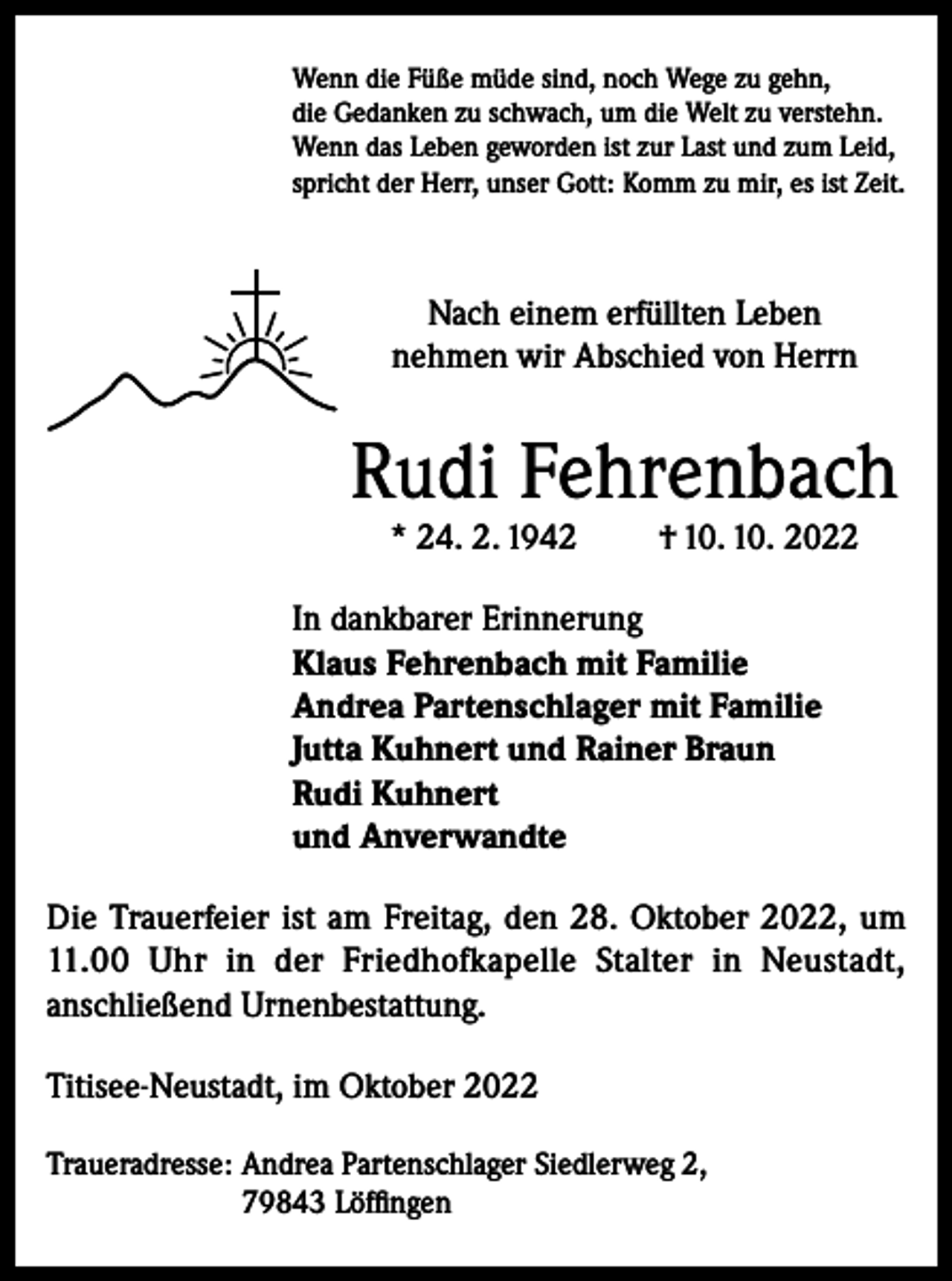 <p>Wenn die Füße müde sind, noch Wege zu gehn,<br />die Gedanken zu schwach, um die Welt zu verstehn.<br />Wenn das Leben geworden ist zur Last und zum Leid,<br />spricht der Herr, unser Gott: Komm zu mir, es ist Zeit.</p><p>Nach einem erfüllten Leben<br />nehmen wir Abschied von Herrn</p><p>Rudi Fehrenbach<br />* 24. 2. 1942</p><p>† 10. 10. 2022</p><p>In dankbarer Erinnerung<br />Klaus Fehrenbach mit Familie<br />Andrea Partenschlager mit Familie<br />Jutta Kuhnert und Rainer Braun<br />Rudi Kuhnert<br />und Anverwandte<br />Die Trauerfeier ist am Freitag, den 28. Oktober 2022, um<br />11.00 Uhr in der Friedhofkapelle Stalter in Neustadt,<br />anschließend Urnenbestattung.<br />Titisee-Neustadt, im Oktober 2022<br />Traueradresse: Andrea Partenschlager Siedlerweg 2,<br />79843 Löffingen</p>