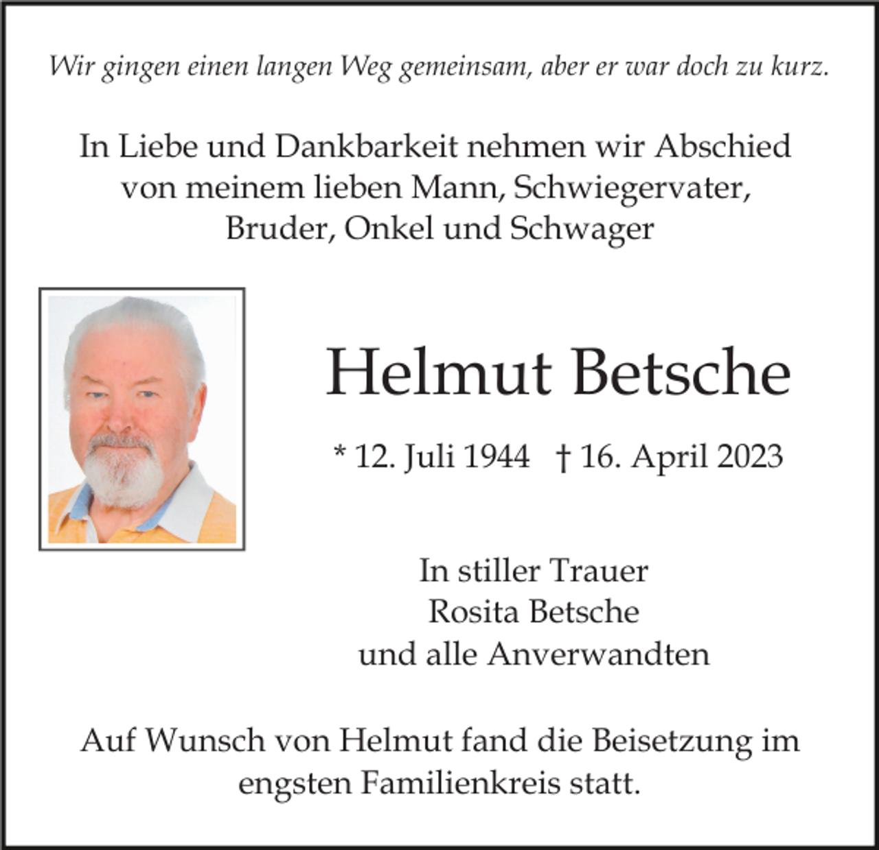 <p>Wir gingen einen langen Weg gemeinsam, aber er war doch zu kurz.</p><p>In Liebe und Dankbarkeit nehmen wir Abschied<br />von meinem lieben Mann, Schwiegervater,<br />Bruder, Onkel und Schwager</p><p>Helmut Betsche<br />* 12. Juli 1944 † 16. April 2023<br />In stiller Trauer<br />Rosita Betsche<br />und alle Anverwandten<br />Auf Wunsch von Helmut fand die Beisetzung im<br />engsten Familienkreis statt.</p>