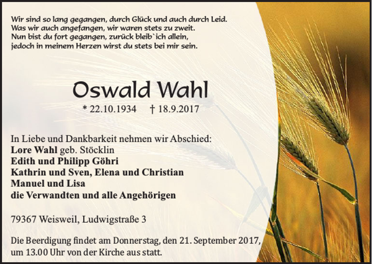 <p>Wi r sisind<br />Wir<br />n d s so<br />o l alang<br />n g g gegangen,<br />e g a n g e n, d durch<br />u r c h Glück<br />Gl ü c k und<br />u n d auch<br />a u c h durch<br />d u r c h LLeid.<br />ei d.<br />Was<br />stets<br />W a s wir<br />wi r aauch<br />u c h aangefangen,<br />n g ef a n g e n, wir<br />wi r waren<br />w a r e n st<br />et s zzu<br />u zzweit.<br />w eit.<br />NNun<br />u n bibist<br />st ddu<br />u f fort<br />o rt ggegangen,<br />e g a n g e n, zzurück<br />u r ü c k blbleib`ich<br />ei b `i c h all<br />ei n,<br />allein,<br />jjedoch<br />e d o c h iinn meinem<br />m ei n e m Herzen<br />H e r z e n wirst<br />wi r st du<br />d u stets<br />st et s bei<br />b ei mir<br />mi r sein.<br />s ei n.</p><p>OOswald<br />s w a ld Wahl<br />Wa h l<br />** 222.10.1934<br />2 .1 0 .1 9 3 4<br />†<br />† 118.9.2017<br />8 .9 .2 0 1 7</p><p>In LLiebe<br />In<br />ie b e und<br />u n d Dankbarkeit<br />D a n k b a rk e it nnehmen<br />e h m e n wwir<br />ir Abschied:<br />A b sc h ie d :<br />L o r e Wahl<br />W a h l geb.<br />g e b . Stöcklin<br />S tö c k lin<br />Lore<br />Edith<br />E d ith und<br />u n d Philipp<br />P h ilip p Göhri<br />G ö h ri<br />K a th r in und<br />u n d Sven,<br />S v e n , Elena<br />E le n a und<br />u n d Christian<br />C h r istia n<br />Kathrin<br />Manuel<br />M a n u e l und<br />u n d Lisa<br />L isa<br />die<br />d ie Verwandten<br />V e r w a n d te n und<br />u n d alle<br />a lle Angehörigen<br />A n g e h ö r ig e n<br />779367<br />9 3 6 7 WWeisweil,<br />e isw e il, Ludwigstraße<br />L u d w ig stra ß e 33<br />DDie Beerdigung findet am Donnerstag, den 21. September 2017,<br />ie B e e rd ig u n g fin d e t a m D o n n e r s ta g , d e n 2 1 . S e p te m b e r 2 0 1 7 ,<br />um 13.00 Uhr von der Kirche aus statt.<br />u m 1 3 . U h r v o n d e r K irc h e a u s s ta tt.</p>
