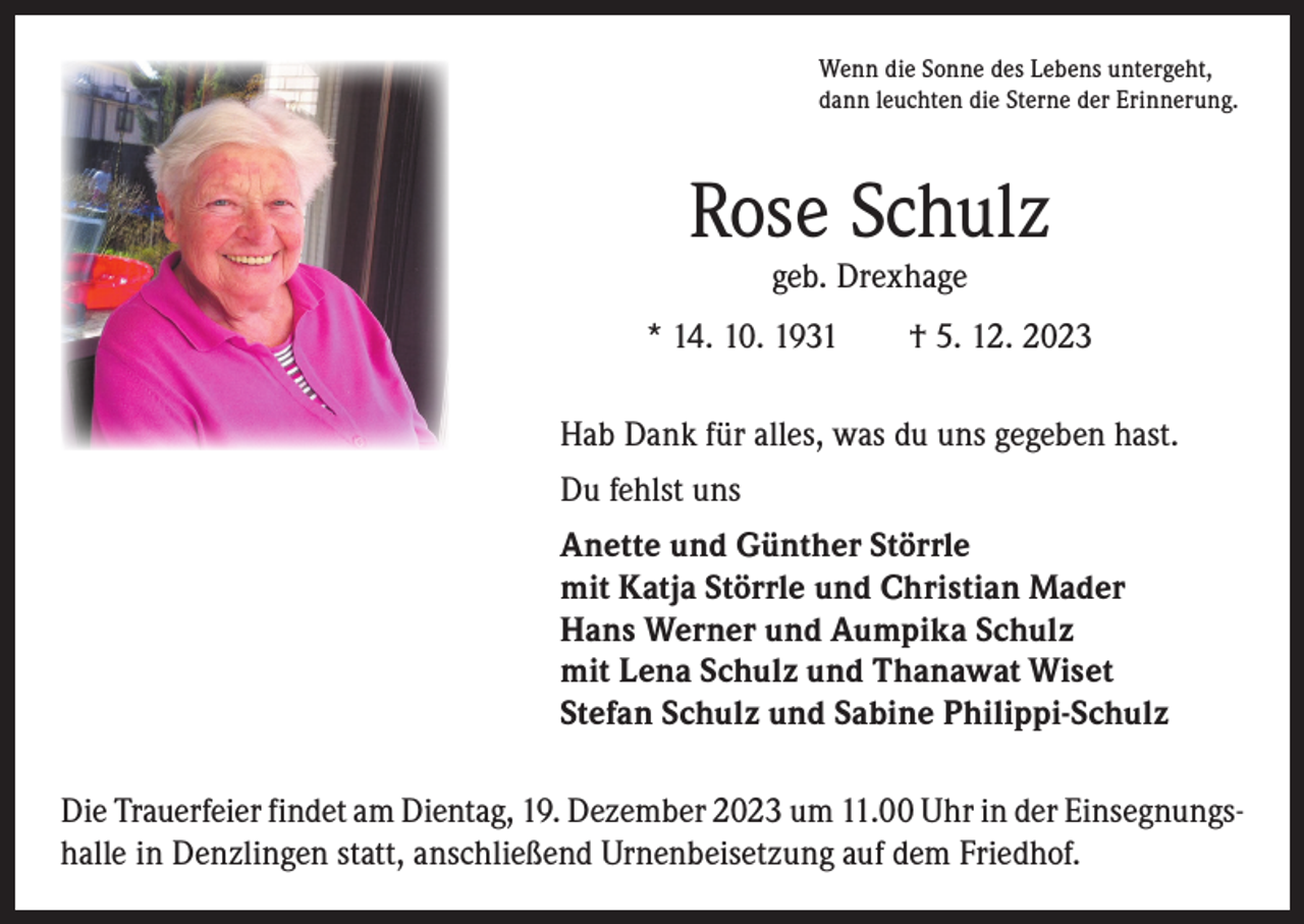 <p>Wenn die Sonne des Lebens untergeht,<br />dann leuchten die Sterne der Erinnerung.</p><p>Rose Schulz<br />geb. Drexhage</p><p>* 14. 10. 1931 † 5. 12. 2023<br />Hab Dank für alles, was du uns gegeben hast.<br />Du fehlst uns<br />Anette und Günther Störrle<br />mit Katja Störrle und Christian Mader<br />Hans Werner und Aumpika Schulz<br />mit Lena Schulz und Thanawat Wiset<br />Stefan Schulz und Sabine Philippi-Schulz<br />Die Trauerfeier findet am Dientag, 19. Dezember 2023 um 11.00 Uhr in der Einsegnungs­<br />halle in Denzlingen statt, anschließend Urnenbeisetzung auf dem Friedhof.</p>