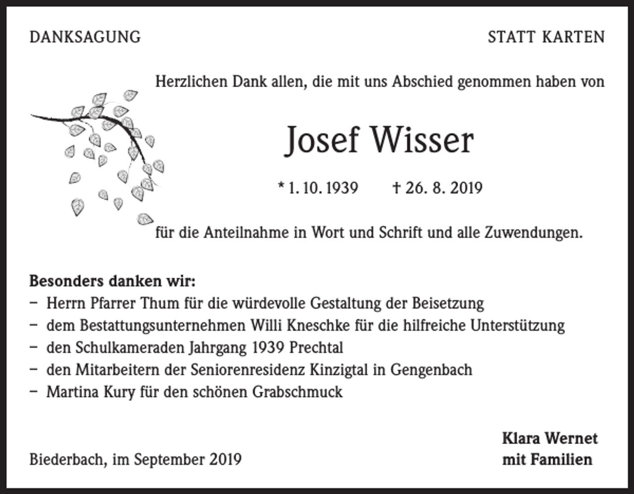 <p>DANKSAGUNG</p><p>STATT KARTEN<br />Herzlichen Dank allen, die mit uns Abschied genommen haben von</p><p>Josef Wisser<br />* 1. 10. 1939 † 26. 8. 2019<br />für die Anteilnahme in Wort und Schrift und alle Zuwendungen.<br />Besonders danken wir:<br />– Herrn Pfarrer Thum für die würdevolle Gestaltung der Beisetzung<br />– dem Bestattungsunternehmen Willi Kneschke für die hilfreiche Unterstützung<br />– den Schulkameraden Jahrgang 1939 Prechtal<br />– den Mitarbeitern der Seniorenresidenz Kinzigtal in Gengenbach<br />– Martina Kury für den schönen Grabschmuck</p><p>Biederbach, im September 2019</p><p>Klara Wernet<br />mit Familien</p>