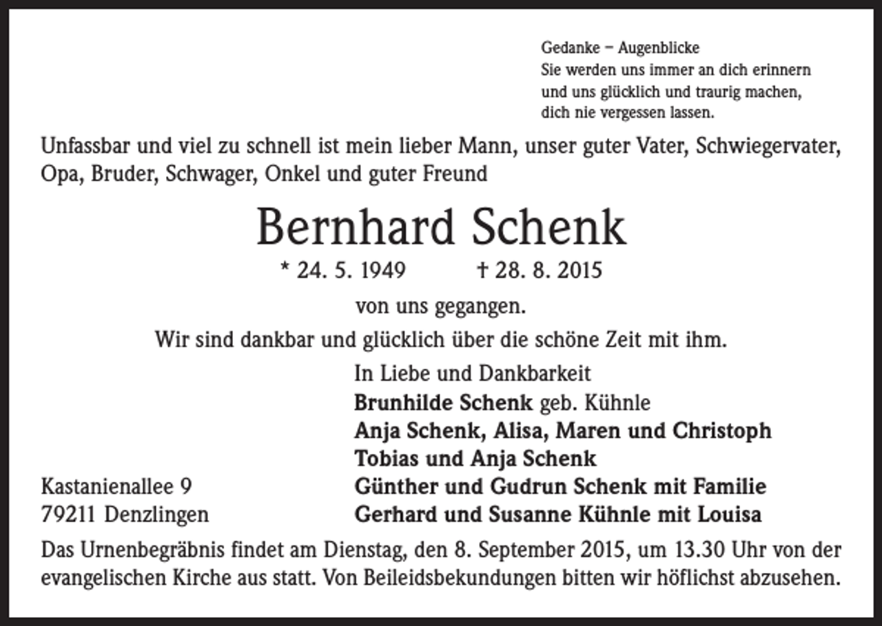 <p>Gedanke – Augenblicke<br />Sie werden uns immer an dich erinnern<br />und uns glücklich und traurig machen,<br />dich nie vergessen lassen.</p><p>Unfassbar und viel zu schnell ist mein lieber Mann, unser guter Vater, Schwiegervater,<br />Opa, Bruder, Schwager, Onkel und guter Freund</p><p>Bernhard Schenk</p><p>* 24. 5. 1949 † 28. 8. 2015<br />von uns gegangen.<br />Wir sind dankbar und glücklich über die schöne Zeit mit ihm.</p><p>In Liebe und Dankbarkeit</p><p>Brunhilde Schenk geb. Kühnle</p><p>Anja Schenk, Alisa, Maren und Christoph</p><p>Tobias und Anja Schenk<br />Kastanienallee 9<br />Günther und Gudrun Schenk mit Familie<br />79211 Denzlingen<br />Gerhard und Susanne Kühnle mit Louisa<br />Das Urnenbegräbnis findet am Dienstag, den 8. September 2015, um 13.30 Uhr von der<br />evangelischen Kirche aus statt. Von Beileidsbekundungen bitten wir höflichst abzusehen.</p>