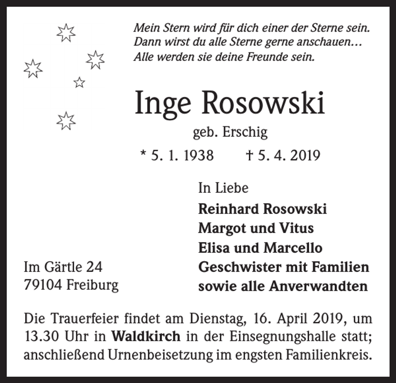 <p>Mein Stern wird für dich einer der Sterne sein.<br />Dann wirst du alle Sterne gerne anschauen…<br />Alle werden sie deine Freunde sein.</p><p>Inge Rosowski<br />geb. Erschig<br />* 5. 1. 1938 † 5. 4. 2019</p><p>Im Gärtle 24<br />79104 Freiburg</p><p>In Liebe<br />Reinhard Rosowski<br />Margot und Vitus<br />Elisa und Marcello<br />Geschwister mit Familien<br />sowie alle Anverwandten</p><p>Die Trauerfeier findet am Dienstag, 16. April 2019, um<br />13.30 Uhr in Waldkirch in der Einsegnungshalle statt;<br />anschließend Urnenbeisetzung im engsten Familienkreis.</p>
