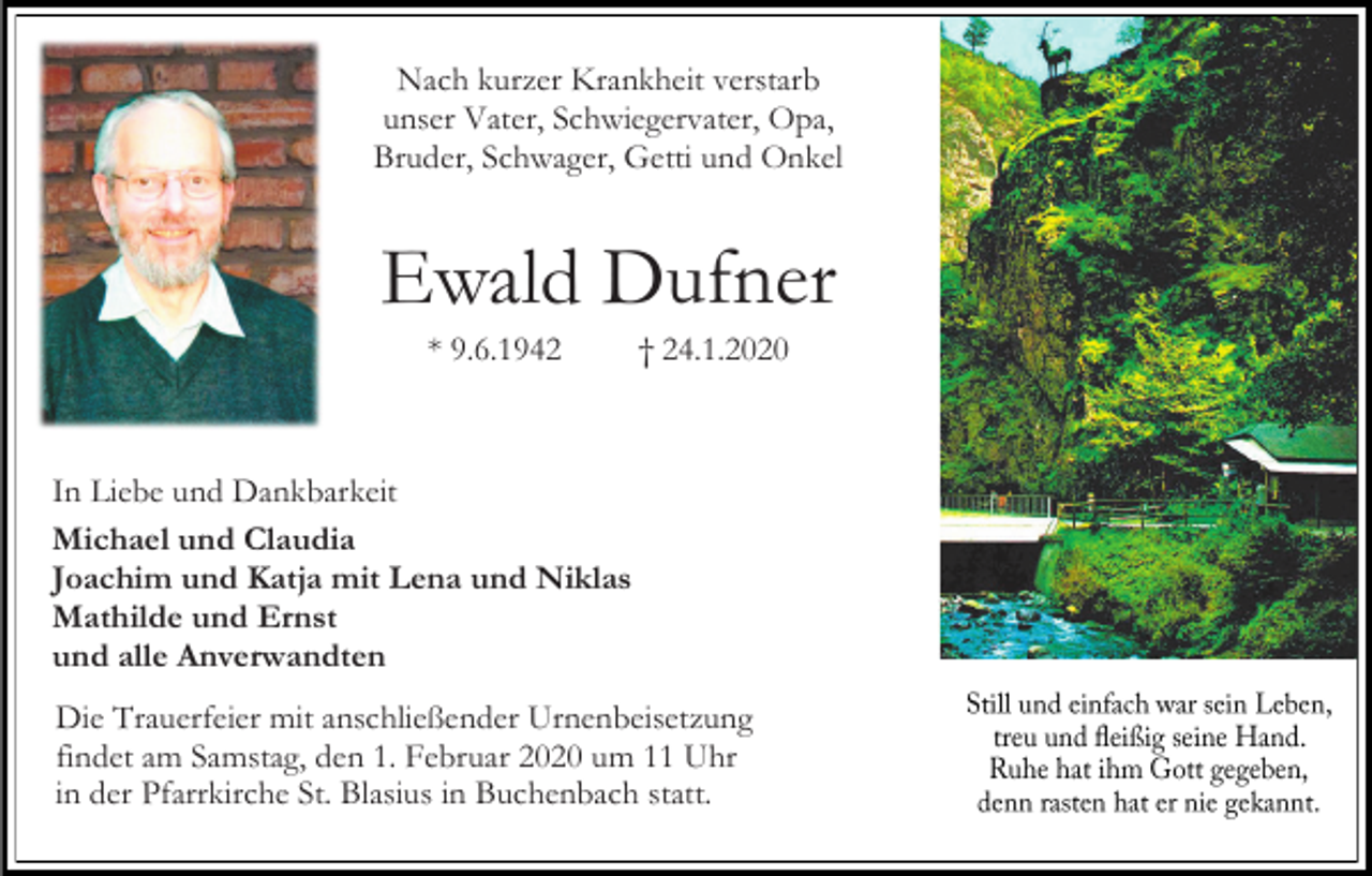 <p>Nach kurzer Krankheit verstarb<br />unser Vater, Schwiegervater, Opa,<br />Bruder, Schwager, Getti und Onkel</p><p>Ewald Dufner<br />* 9.6.1942</p><p>† 24.1.2020</p><p>In Liebe und Dankbarkeit<br />Michael und Claudia<br />Joachim und Katja mit Lena und Niklas<br />Mathilde und Ernst<br />und alle Anverwandten<br />Die Trauerfeier mit anschließender Urnenbeisetzung<br />findet am Samstag, den 1. Februar 2020 um 11 Uhr<br />in der Pfarrkirche St. Blasius in Buchenbach statt.</p>