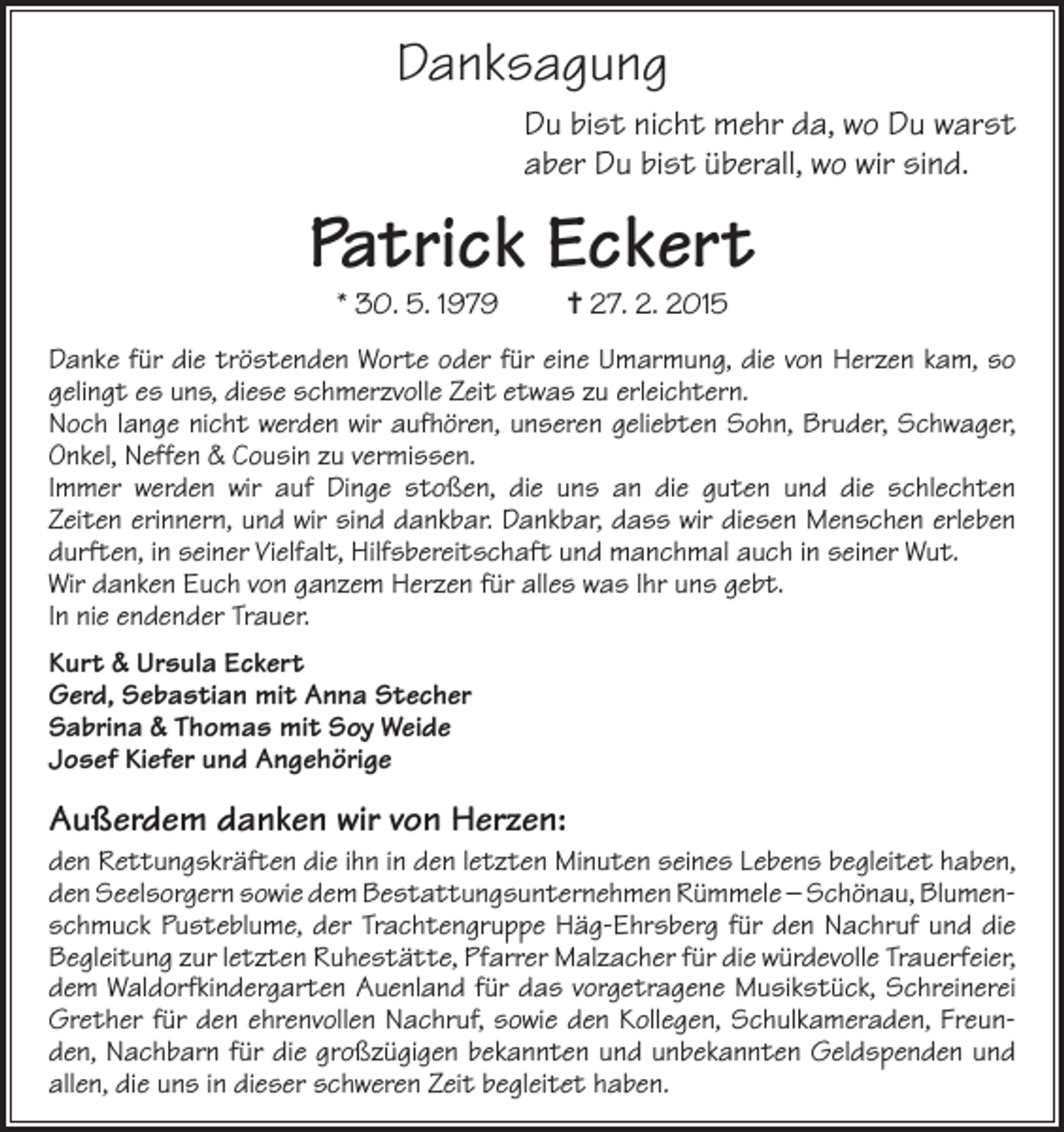 <p>Danksagung<br />Du bist nicht mehr da, wo Du warst<br />aber Du bist überall, wo wir sind.</p><p>Patrick Eckert<br />* 30. 5. 1979</p><p>= 27. 2. 2015</p><p>Danke für die tröstenden Worte oder für eine Umarmung, die von Herzen kam, so<br />gelingt es uns, diese schmerzvolle Zeit etwas zu erleichtern.<br />Noch lange nicht werden wir aufhören, unseren geliebten Sohn, Bruder, Schwager,<br />Onkel, Neffen &amp; Cousin zu vermissen.<br />Immer werden wir auf Dinge stoßen, die uns an die guten und die schlechten<br />Zeiten erinnern, und wir sind dankbar. Dankbar, dass wir diesen Menschen erleben<br />durften, in seiner Vielfalt, Hilfsbereitschaft und manchmal auch in seiner Wut.<br />Wir danken Euch von ganzem Herzen für alles was Ihr uns gebt.<br />In nie endender Trauer.<br />Kurt &amp; Ursula Eckert<br />Gerd, Sebastian mit Anna Stecher<br />Sabrina &amp; Thomas mit Soy Weide<br />Josef Kiefer und Angehörige</p><p>Außerdem danken wir von Herzen:<br />den Rettungskräften die ihn in den letzten Minuten seines Lebens begleitet haben,<br />den Seelsorgern sowie dem Bestattungsunternehmen Rümmele – Schönau, Blumenschmuck Pusteblume, der Trachtengruppe Häg-Ehrsberg für den Nachruf und die<br />Begleitung zur letzten Ruhestätte, Pfarrer Malzacher für die würdevolle Trauerfeier,<br />dem Waldorfkindergarten Auenland für das vorgetragene Musikstück, Schreinerei<br />Grether für den ehrenvollen Nachruf, sowie den Kollegen, Schulkameraden, Freunden, Nachbarn für die großzügigen bekannten und unbekannten Geldspenden und<br />allen, die uns in dieser schweren Zeit begleitet haben.</p>