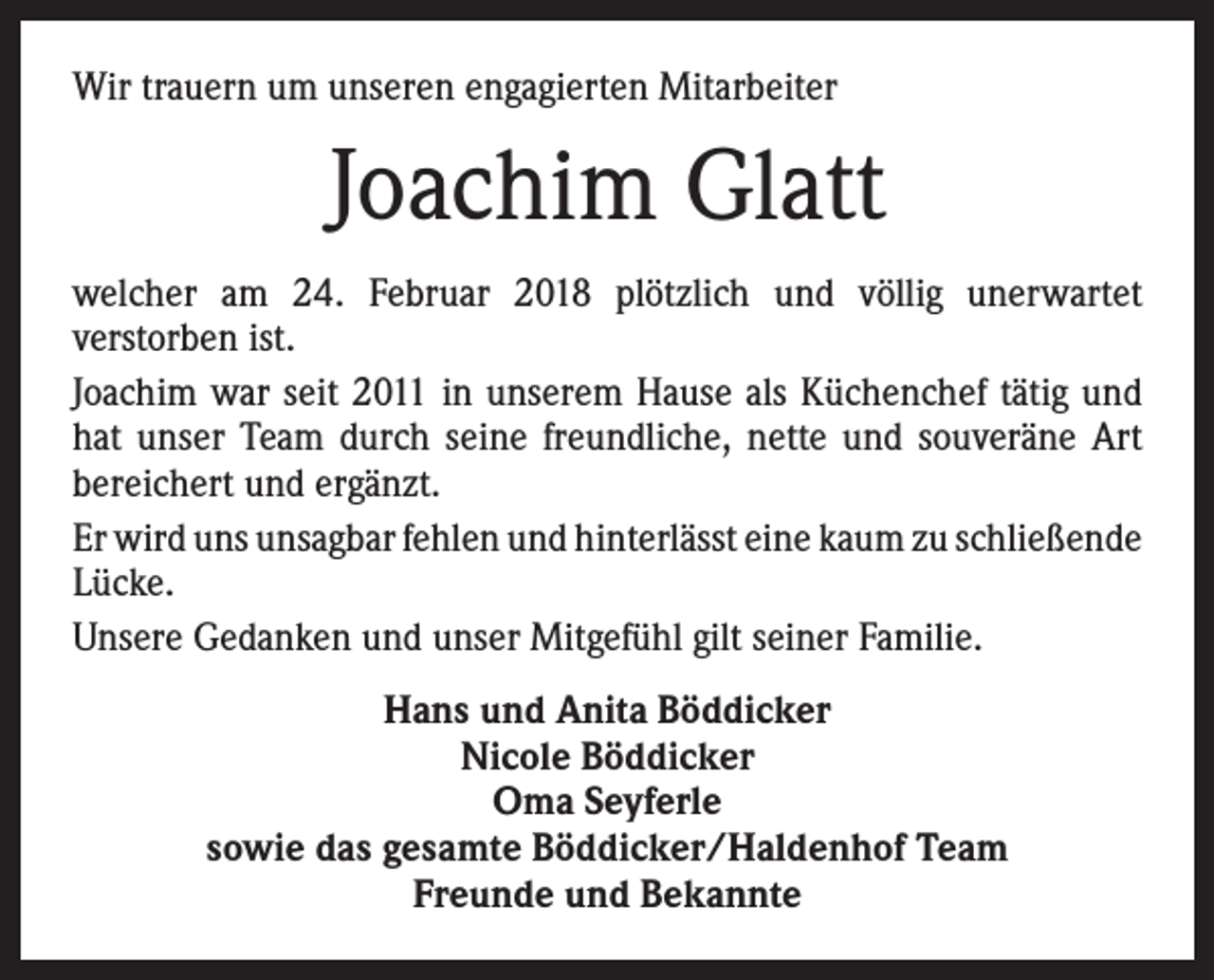 <p>Wir trauern um unseren engagierten Mitarbeiter</p><p>Joachim Glatt<br />welcher am 24. Februar 2018 plötzlich und völlig unerwartet<br />­verstorben ist.<br />Joachim war seit 2011 in unserem Hause als Küchenchef tätig und<br />hat unser Team durch seine freundliche, nette und ­souveräne Art<br />bereichert und ergänzt.<br />Er wird uns unsagbar fehlen und hinterlässt eine kaum zu ­schließende<br />Lücke.<br />Unsere Gedanken und unser Mitgefühl gilt seiner Familie.<br />Hans und Anita Böddicker<br />Nicole Böddicker<br />Oma Seyferle<br />sowie das gesamte Böddicker/Haldenhof Team<br />Freunde und Bekannte</p>