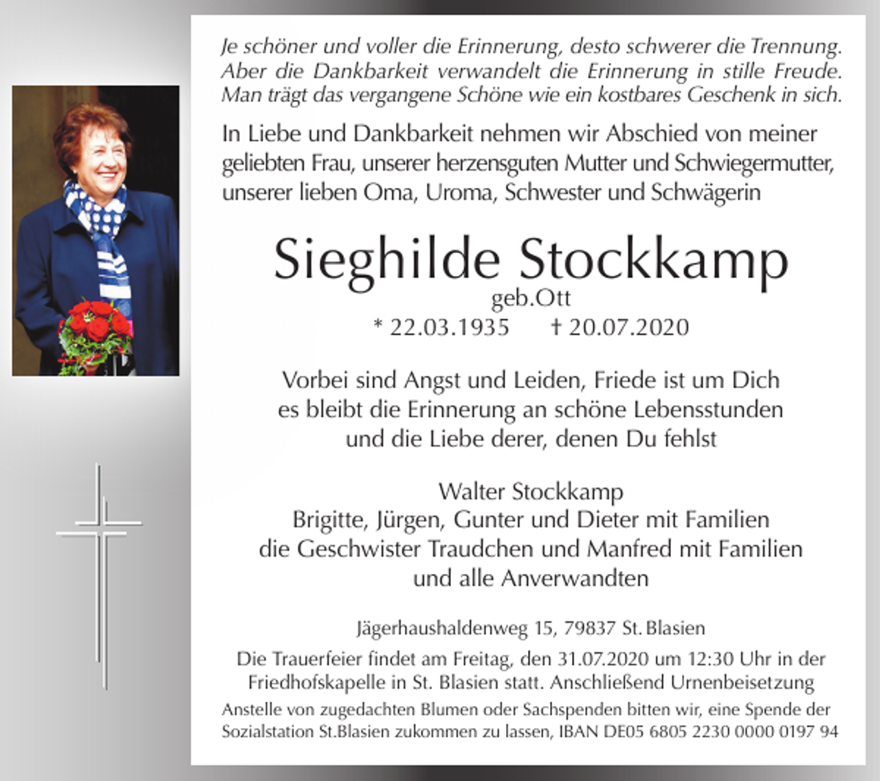 <p>Je schöner und voller die Erinnerung, desto schwerer die Trennung.<br />Aber die Dankbarkeit verwandelt die Erinnerung in stille Freude.<br />Man trägt das vergangene Schöne wie ein kostbares Geschenk in sich.</p><p>In Liebe und Dankbarkeit nehmen wir Abschied von meiner<br />geliebten Frau, unserer herzensguten Mutter und Schwiegermutter,<br />unserer lieben Oma, Uroma, Schwester und Schwägerin</p><p>Sieghilde Stockkamp<br />geb.Ott<br />* 22.03.1935<br />† 20.07.2020</p><p>Vorbei sind Angst und Leiden, Friede ist um Dich<br />es bleibt die Erinnerung an schöne Lebensstunden<br />und die Liebe derer, denen Du fehlst<br />Walter Stockkamp<br />Brigitte, Jürgen, Gunter und Dieter mit Familien<br />die Geschwister Traudchen und Manfred mit Familien<br />und alle Anverwandten<br />Jägerhaushaldenweg 15, 79837 St. Blasien<br />Die Trauerfeier findet am Freitag, den 31.07.2020 um 12:30 Uhr in der<br />Friedhofskapelle in St. Blasien statt. Anschließend Urnenbeisetzung<br />Anstelle von zugedachten Blumen oder Sachspenden bitten wir, eine Spende der<br />Sozialstation St.Blasien zukommen zu lassen, IBAN DE05 6805 22300197 94</p>
