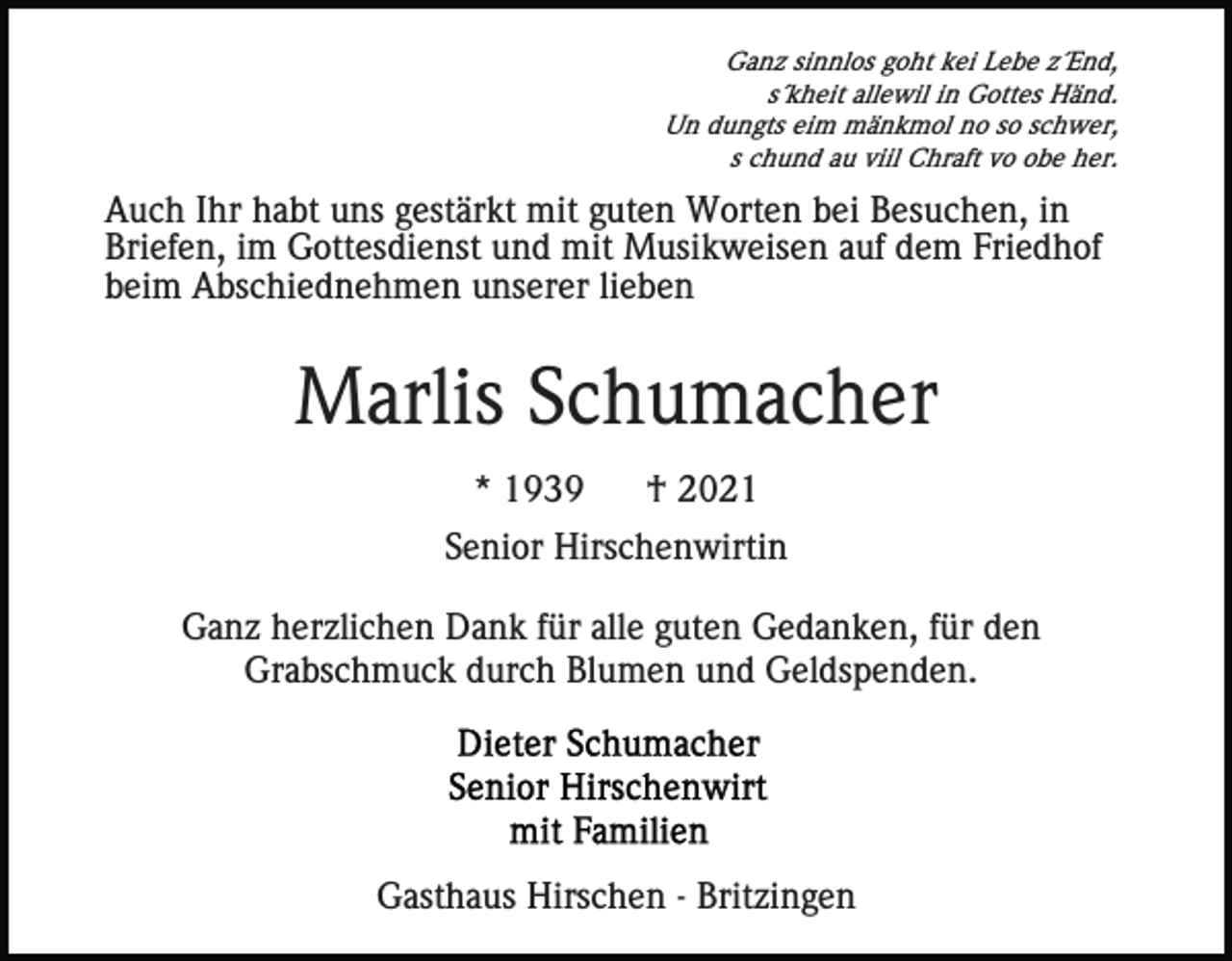 <p>Ganz sinnlos goht kei Lebe z´End,<br />s´kheit allewil in Gottes Händ.<br />Un dungts eim mänkmol no so schwer,<br />s chund au viil Chraft vo obe her.</p><p>Auch Ihr habt uns gestärkt mit guten Worten bei Besuchen, in<br />Briefen, im Gottesdienst und mit Musikweisen auf dem Friedhof<br />beim Abschiednehmen unserer lieben</p><p>Marlis Schumacher<br />* 1939</p><p>† 2021</p><p>Senior Hirschenwirtin<br />Ganz herzlichen Dank für alle guten Gedanken, für den<br />Grabschmuck durch Blumen und Geldspenden.</p><p>Gasthaus Hirschen - Britzingen</p>