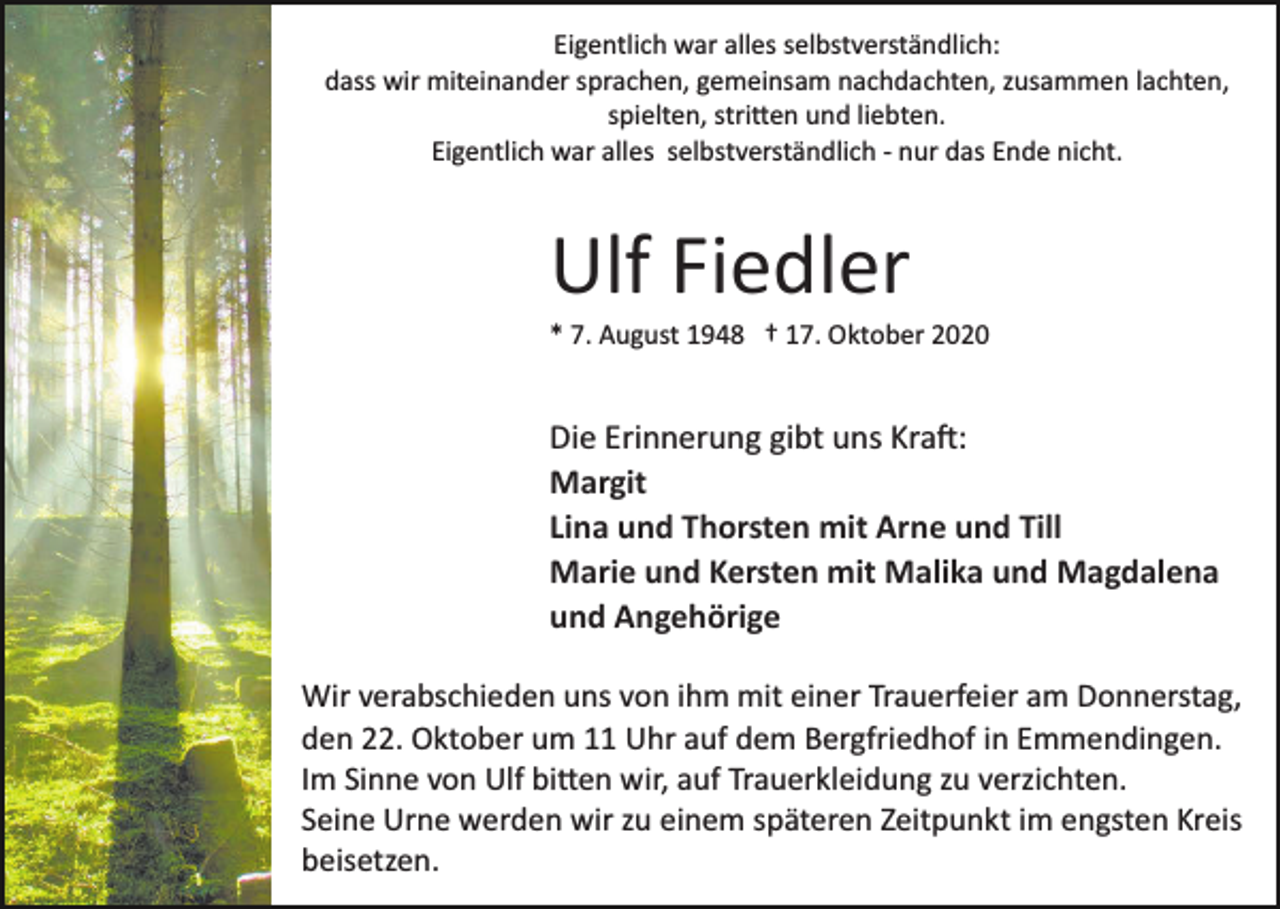 <p>Eigentlich war alles selbstverständlich:<br />dass wir miteinander sprachen, gemeinsam nachdachten, zusammen lachten,<br />spielten, stri�en und liebten.<br />Eigentlich war alles selbstverständlich ­ nur das Ende nicht.</p><p>Ulf Fiedler<br />* 7. August 1948 † 17. Oktober 2020</p><p>Die Erinnerung gibt uns Kra�:<br />Margit<br />Lina und Thorsten mit Arne und Till<br />Marie und Kersten mit Malika und Magdalena<br />und Angehörige<br />Wir verabschieden uns von ihm mit einer Trauerfeier am Donnerstag,<br />den 22. Oktober um 11 Uhr auf dem Bergfriedhof in Emmendingen.<br />Im Sinne von Ulf bi�en wir, auf Trauerkleidung zu verzichten.<br />Seine Urne werden wir zu einem späteren Zeitpunkt im engsten Kreis<br />beisetzen.</p>