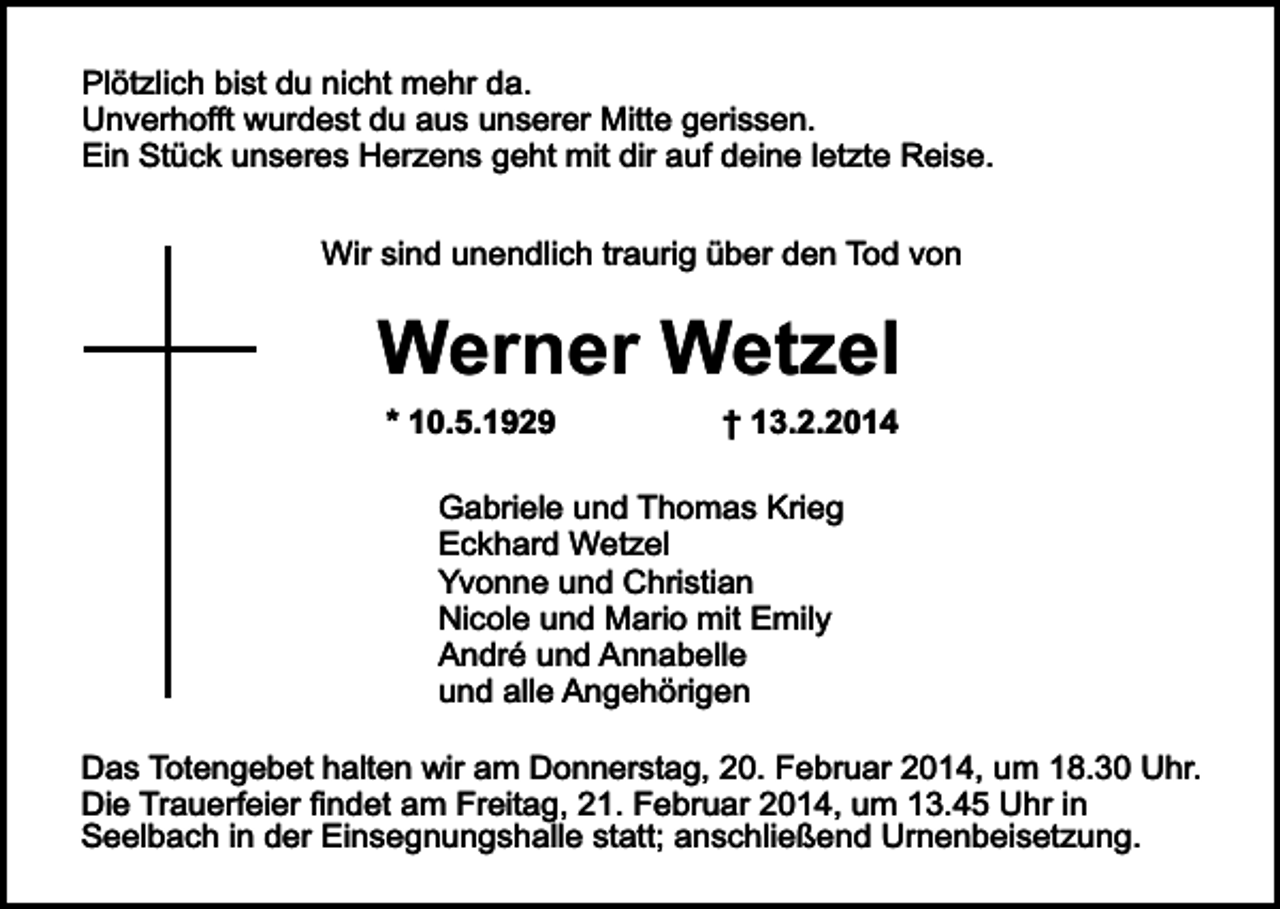 <p>Plötzlich bist du nicht mehr da.<br />Unverhofft wurdest du aus unserer Mitte gerissen.<br />Ein Stück unseres Herzens geht mit dir auf deine letzte Reise.<br />Wir sind unendlich traurig über den Tod von</p><p>Werner Wetzel<br />* 10.5.1929</p><p>† 13.2.2014</p><p>Gabriele und Thomas Krieg<br />Eckhard Wetzel<br />Yvonne und Christian<br />Nicole und Mario mit Emily<br />André und Annabelle<br />und alle Angehörigen<br />Das Totengebet halten wir am Donnerstag, 20. Februar 2014, um 18.30 Uhr.<br />Die Trauerfeier findet am Freitag, 21. Februar 2014, um 13.45 Uhr in<br />Seelbach in der Einsegnungshalle statt; anschließend Urnenbeisetzung.</p>