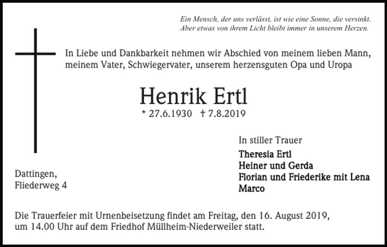 <p>Ein Mensch, der uns verlässt, ist wie eine Sonne, die versinkt.<br />Aber etwas von ihrem Licht bleibt immer in unserem Herzen.</p><p>In Liebe und Dankbarkeit nehmen wir Abschied von meinem lieben Mann,<br />meinem Vater, Schwiegervater, unserem herzensguten Opa und Uropa</p><p>Henrik Ertl<br />* 27.6.1930 † 7.8.2019</p><p>In stiller Trauer<br />Dattingen,<br />Fliederweg 4<br />Die Trauerfeier mit Urnenbeisetzung findet am Freitag, den 16. August 2019,<br />um 14.00 Uhr auf dem Friedhof Müllheim-Niederweiler statt.</p>