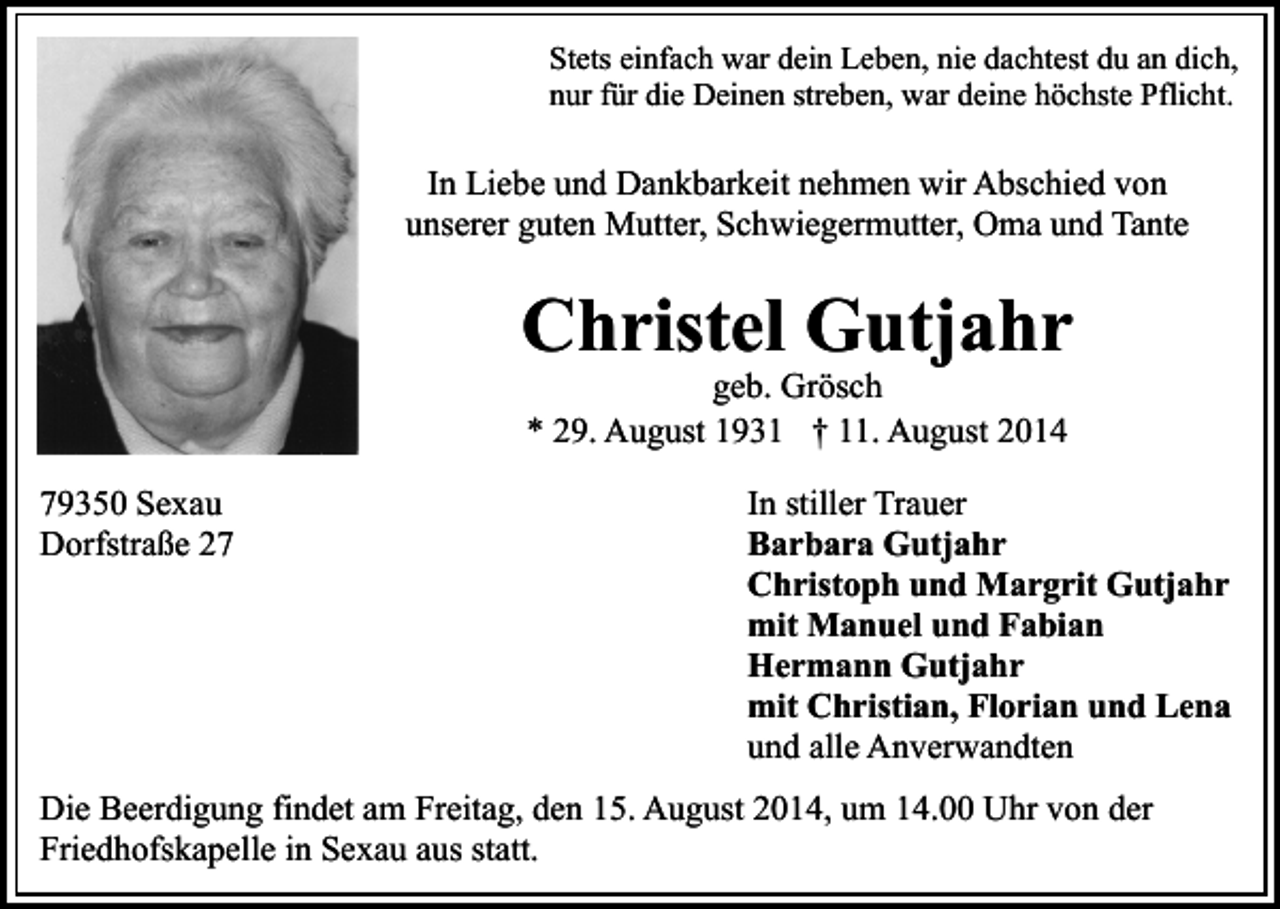 <p>Stets einfach war dein Leben, nie dachtest du an dich,<br />nur für die Deinen streben, war deine höchste Pflicht.</p><p>In Liebe und Dankbarkeit nehmen wir Abschied von<br />unserer guten Mutter, Schwiegermutter, Oma und Tante</p><p>Christel Gutjahr<br />geb. Grösch<br />* 29. August 1931 † 11. August 2014</p><p>79350 Sexau<br />Dorfstraße 27</p><p>In stiller Trauer<br />Barbara Gutjahr<br />Christoph und Margrit Gutjahr<br />mit Manuel und Fabian<br />Hermann Gutjahr<br />mit Christian, Florian und Lena<br />und alle Anverwandten</p><p>Die Beerdigung findet am Freitag, den 15. August 2014, um 14.00 Uhr von der<br />Friedhofskapelle in Sexau aus statt.</p>