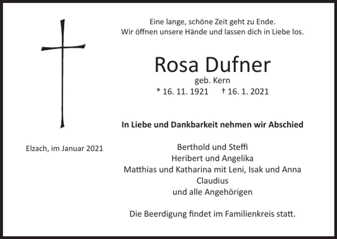 <p>Eine lange, schöne Zeit geht zu Ende.<br />Wir öffnen unsere Hände und lassen dich in Liebe los.</p><p>Rosa Dufner<br />geb. Kern<br />* 16. 11. 1921 † 16. 1. 2021</p><p>In Liebe und Dankbarkeit nehmen wir Abschied<br />Elzach, im Januar 2021</p><p>Berthold und Steffi<br />Heribert und Angelika<br />Matthias und Katharina mit Leni, Isak und Anna<br />Claudius<br />und alle Angehörigen<br />Die Beerdigung findet im Familienkreis statt.</p>