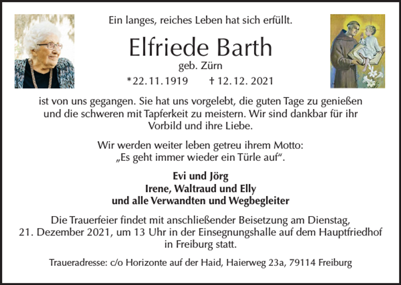 <p>Ein langes, reiches Leben hat sich erfüllt.</p><p>Elfriede Barth</p><p>geb. Zürn<br />* 22. 11. 1919 † 12. 12. 2021<br />ist von uns gegangen. Sie hat uns vorgelebt, die guten Tage zu genießen<br />und die schweren mit Tapferkeit zu meistern. Wir sind dankbar für ihr<br />Vorbild und ihre Liebe.<br />Wir werden weiter leben getreu ihrem Motto:<br />„Es geht immer wieder ein Türle auf“.<br />Evi und Jörg<br />Irene, Waltraud und Elly<br />und alle Verwandten und Wegbegleiter<br />Die Trauerfeier findet mit anschließender Beisetzung am Dienstag,<br />21. Dezember 2021, um 13 Uhr in der Einsegnungshalle auf dem Hauptfriedhof<br />in Freiburg statt.<br />Traueradresse: c/o Horizonte auf der Haid, Haierweg 23a, 79114 Freiburg</p>
