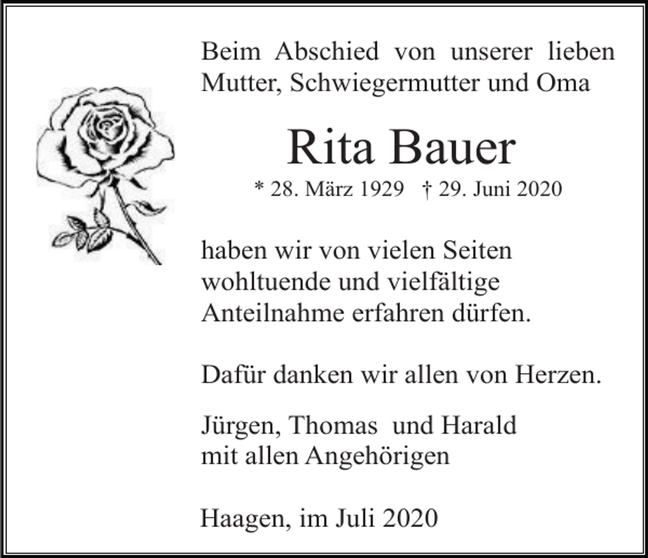 <p>Beim Abschied von unserer lieben<br />Mutter, Schwiegermutter und Oma</p><p>Rita Bauer<br />* 28. März 1929 † 29. Juni 2020</p><p>haben wir von vielen Seiten<br />wohltuende und vielfältige<br />Anteilnahme erfahren dürfen.<br />Dafür danken wir allen von Herzen.<br />Jürgen, Thomas und Harald<br />mit allen Angehörigen<br />Haagen, im Juli 2020</p>