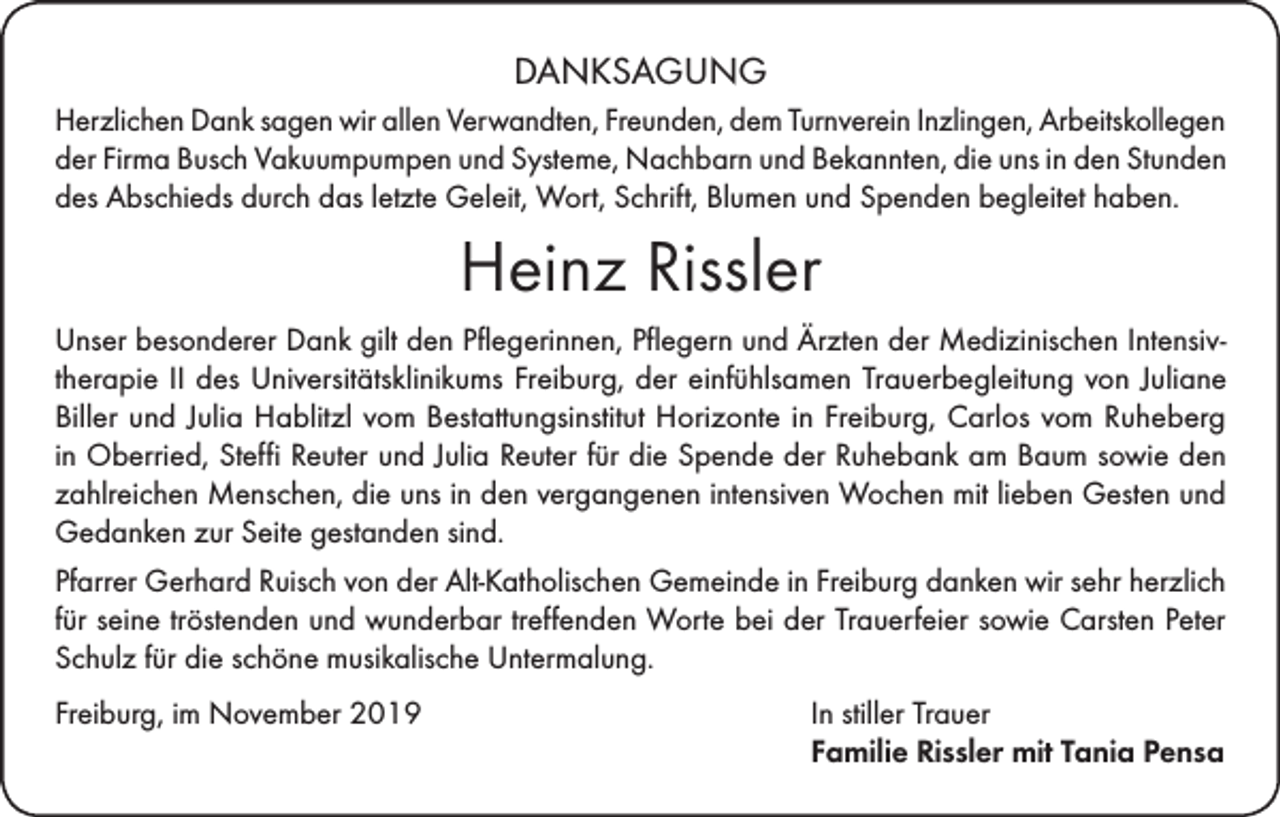 <p>DANKSAGUNG<br />Herzlichen Dank sagen wir allen Verwandten, Freunden, dem Turnverein Inzlingen, Arbeitskollegen<br />der Firma Busch Vakuumpumpen und Systeme, Nachbarn und Bekannten, die uns in den Stunden<br />des Abschieds durch das letzte Geleit, Wort, Schrift, Blumen und Spenden begleitet haben.</p><p>Heinz Rissler<br />Unser besonderer Dank gilt den Pflegerinnen, Pflegern und Ärzten der Medizinischen Intensivtherapie II des Universitätsklinikums Freiburg, der einfühlsamen Trauerbegleitung von Juliane<br />Biller und Julia Hablitzl vom Bestattungsinstitut Horizonte in Freiburg, Carlos vom Ruheberg<br />in Oberried, Steffi Reuter und Julia Reuter für die Spende der Ruhebank am Baum sowie den<br />zahlreichen Menschen, die uns in den vergangenen intensiven Wochen mit lieben Gesten und<br />Gedanken zur Seite gestanden sind.<br />Pfarrer Gerhard Ruisch von der Alt-Katholischen Gemeinde in Freiburg danken wir sehr herzlich<br />für seine tröstenden und wunderbar treffenden Worte bei der Trauerfeier sowie Carsten Peter<br />Schulz für die schöne musikalische Untermalung.<br />Freiburg, im November 2019 In stiller Trauer<br />Familie Rissler mit Tania Pensa</p>