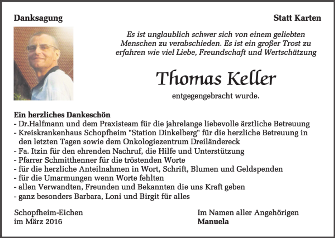 <p>Danksagung</p><p>Statt Karten<br />Es ist unglaublich schwer sich von einem geliebten<br />Menschen zu verabschieden. Es ist ein großer Trost zu<br />erfahren wie viel Liebe, Freundschaft und Wertschätzung</p><p>Thomas Keffer<br />entgegengebracht wurde.</p><p>Ein herzliches Dankeschön<br />- Dr.Halfmann und dem Praxisteam für die jahrelange liebevolle ärztliche Betreuung<br />- Kreiskrankenhaus Schopfheim "Station Dinkelberg" für die herzliche Betreuung in<br />den letzten Tagen sowie dem Onkologiezentrum Dreiländereck<br />- Fa. Itzin für den ehrenden Nachruf, die Hilfe und Unterstützung<br />- Pfarrer Schmitthenner für die tröstenden Worte<br />- für die herzliche Anteilnahmen in Wort, Schrift, Blumen und Geldspenden<br />- für die Umarmungen wenn Worte fehlten<br />- allen Verwandten, Freunden und Bekannten die uns Kraft geben<br />- ganz besonders Barbara, Loni und Birgit für alles<br />Schopfheim-Eichen<br />im März 2016</p><p>Im Namen aller Angehörigen</p><p>Manuela</p>