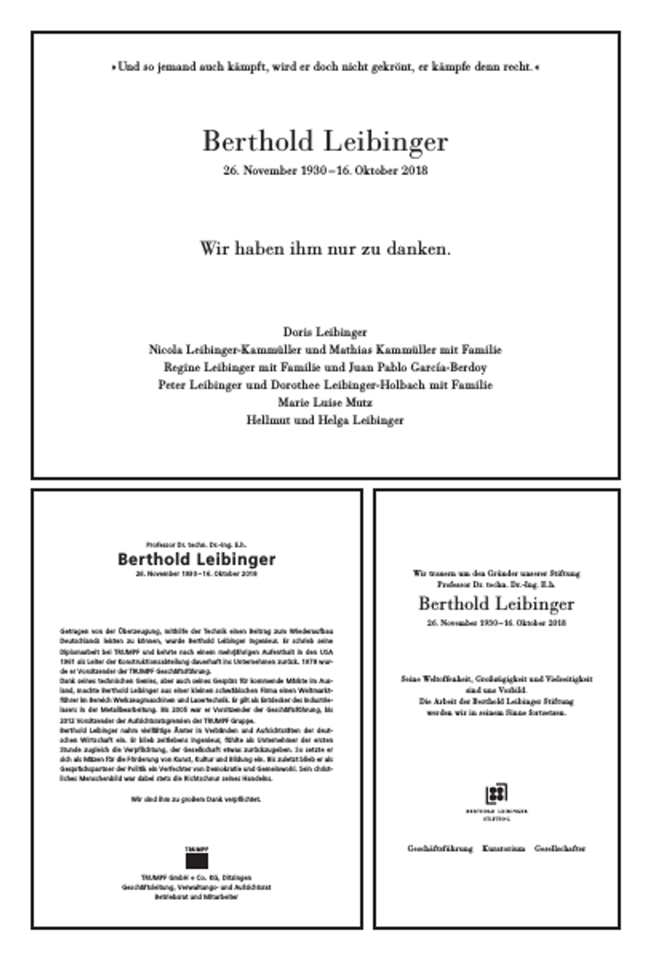 <p>» Und so jemand auch kämpft, wird er doch nicht gekrönt, er kämpfe denn recht. «</p><p>Berthold Leibinger<br />26. November 1930 – 16. Oktober 2018</p><p>Wir haben ihm nur zu danken.</p><p>Doris Leibinger<br />Nicola Leibinger-Kammüller und Mathias Kammüller mit Familie<br />Regine Leibinger mit Familie und Juan Pablo García-Berdoy<br />Peter Leibinger und Dorothee Leibinger-Holbach mit Familie<br />Marie Luise Mutz<br />Hellmut und Helga Leibinger</p><p>Professor Dr. techn. Dr.- Ing. E.h.</p><p>Berthold Leibinger<br />26. November 1930 – 16. Oktober 2018</p><p>Wir trauern um den Gründer unserer Stiftung<br />Professor Dr. techn. Dr.-Ing. E.h.</p><p>Berthold Leibinger<br />26. November 1930 – 16. Oktober 2018<br />Getragen von der Überzeugung, mithilfe der Technik einen Beitrag zum Wiederaufbau<br />Deutschlands leisten zu können, wurde Berthold Leibinger Ingenieur. Er schrieb seine<br />Diplomarbeit bei TRUMPF und kehrte nach einem mehrjährigen Aufenthalt in den USA<br />1961 als Leiter der Konstruktionsabteilung dauerhaft ins Unternehmen zurück. 1978 wurde er Vor sitzender der TRUMPF Geschäftsführung.<br />Dank seines technischen Genies, aber auch seines Gespürs für kommende Märkte im Ausland, machte Berthold Leibinger aus einer kleinen schwäbischen Firma einen Weltmarktführer im Bereich Werkzeugmaschinen und Lasertechnik. Er gilt als Entdecker des Industrielasers in der Metallbearbeitung. Bis 2005 war er Vorsitzender der Geschäftsführung, bis<br />2012 Vorsitzender der Aufsichtsratsgremien der TRUMPF Gruppe.<br />Berthold Leibinger nahm vielfältige Ämter in Verbänden und Aufsichtsräten der deutschen Wirtschaft ein. Er blieb zeitlebens Ingenieur, fühlte als Unternehmer der ersten<br />Stunde zugleich die Verpflichtung, der Gesellschaft etwas zurückzugeben. So setzte er<br />sich als Mäzen für die Förderung von Kunst, Kultur und Bildung ein. Bis zuletzt blieb er als<br />Gesprächspartner der Politik ein Verfechter von Demokratie und Gemeinwohl. Sein christliches Menschenbild war dabei stets die Richtschnur seines Handelns.</p><p>Seine Weltoffenheit, Großzügigkeit und Vielseitigkeit<br />sind uns Vorbild.<br />Die Arbeit der Berthold Leibinger Stiftung<br />werden wir in seinem Sinne fortsetzen.</p><p>Wir sind ihm zu großem Dank verpflichtet.</p><p>Geschäftsführung</p><p>TRUMPF GmbH + Co. KG, Ditzingen<br />Geschäftsleitung, Verwaltungs- und Aufsichtsrat<br />Betriebsrat und Mitarbeiter</p><p>Kuratorium</p><p>Gesellschafter</p>