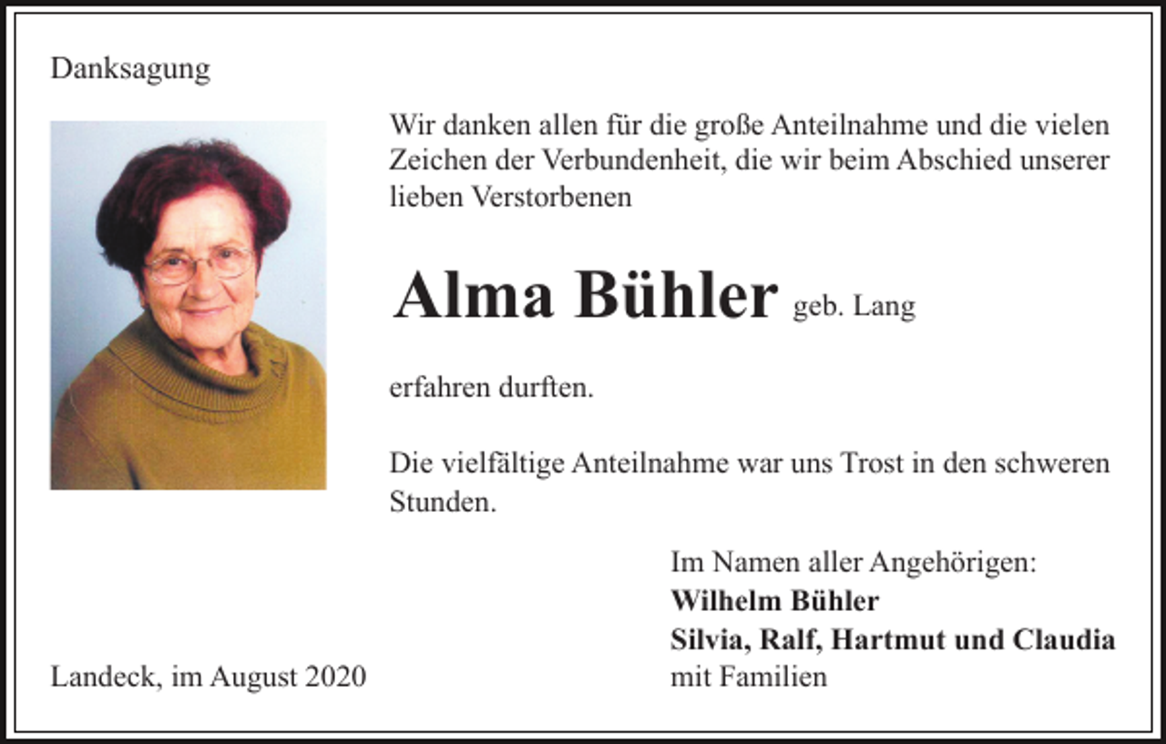 <p>Danksagung<br />Wir danken allen für die große Anteilnahme und die vielen<br />Zeichen der Verbundenheit, die wir beim Abschied unserer<br />lieben Verstorbenen</p><p>Alma Bühler geb. Lang<br />erfahren durften.<br />Die vielfältige Anteilnahme war uns Trost in den schweren<br />Stunden.</p><p>Landeck, im August 2020</p><p>Im Namen aller Angehörigen:<br />Wilhelm Bühler<br />Silvia, Ralf, Hartmut und Claudia<br />mit Familien</p>