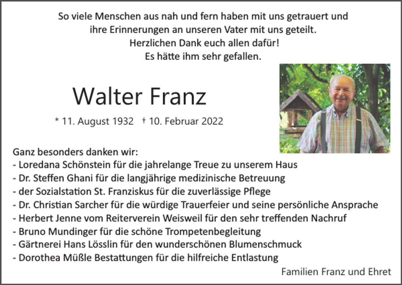 <p>So viele Menschen aus nah und fern haben mit uns getrauert und<br />ihre Erinnerungen an unseren Vater mit uns geteilt.<br />Herzlichen Dank euch allen dafür!<br />Es hä�e ihm sehr gefallen.</p><p>Walter Franz<br />* 11. August 1932 † 10. Februar 2022</p><p>Ganz besonders danken wir:<br />­ Loredana Schönstein für die jahrelange Treue zu unserem Haus<br />­ Dr. Steﬀen Ghani für die langjährige medizinische Betreuung<br />­ der Sozialsta�on St. Franziskus für die zuverlässige Pﬂege<br />­ Dr. Chris�an Sarcher für die würdige Trauerfeier und seine persönliche Ansprache<br />­ Herbert Jenne vom Reiterverein Weisweil für den sehr treﬀenden Nachruf<br />­ Bruno Mundinger für die schöne Trompetenbegleitung<br />­ Gärtnerei Hans Lösslin für den wunderschönen Blumenschmuck<br />­ Dorothea Müßle Besta�ungen für die hilfreiche Entlastung<br />Familien Franz und Ehret</p>
