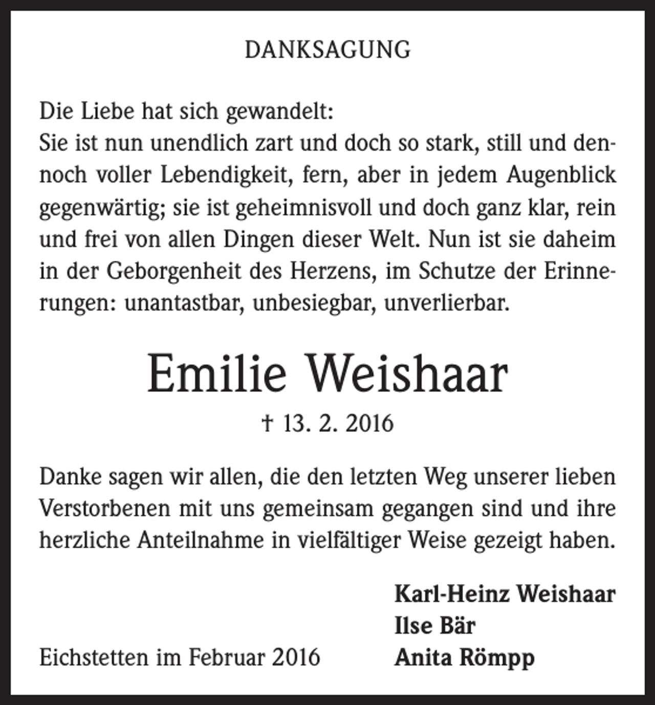 <p>DANKSAGUNG<br />Die Liebe hat sich gewandelt:<br />Sie ist nun unendlich zart und doch so stark, still und dennoch voller Lebendigkeit, fern, aber in jedem Augenblick<br />gegenwärtig; sie ist geheimnisvoll und doch ganz klar, rein<br />und frei von allen Dingen dieser Welt. Nun ist sie daheim<br />in der Geborgenheit des Herzens, im Schutze der Erinnerungen: unantastbar, unbesiegbar, unverlierbar.</p><p>Emilie Weishaar<br />† 13. 2. 2016<br />Danke sagen wir allen, die den letzten Weg unserer lieben<br />Verstorbenen mit uns gemeinsam gegangen sind und ihre<br />herzliche Anteilnahme in vielfältiger Weise gezeigt haben.</p><p>Eichstetten im Februar 2016</p><p>Karl-Heinz Weishaar<br />Ilse Bär<br />Anita Römpp</p>
