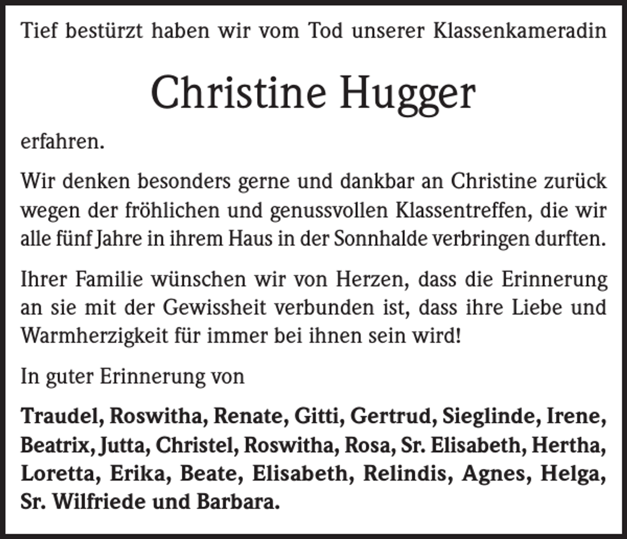 <p>Tief bestürzt haben wir vom Tod unserer Klassenkameradin</p><p>Christine Hugger<br />erfahren.<br />Wir denken besonders gerne und dankbar an Christine zurück<br />wegen der fröhlichen und genussvollen Klassentreffen, die wir<br />alle fünf Jahre in ihrem Haus in der Sonnhalde verbringen durften.<br />Ihrer Familie wünschen wir von Herzen, dass die Erinnerung<br />an sie mit der Gewissheit verbunden ist, dass ihre Liebe und<br />Warmherzigkeit für immer bei ihnen sein wird!<br />In guter Erinnerung von<br />Traudel, Roswitha, Renate, Gitti, Gertrud, Sieglinde, Irene,<br />Beatrix, Jutta, Christel, Roswitha, Rosa, Sr. Elisabeth, Hertha,<br />Loretta, Erika, Beate, Elisabeth, Relindis, Agnes, Helga,<br />Sr. Wilfriede und Barbara.</p>