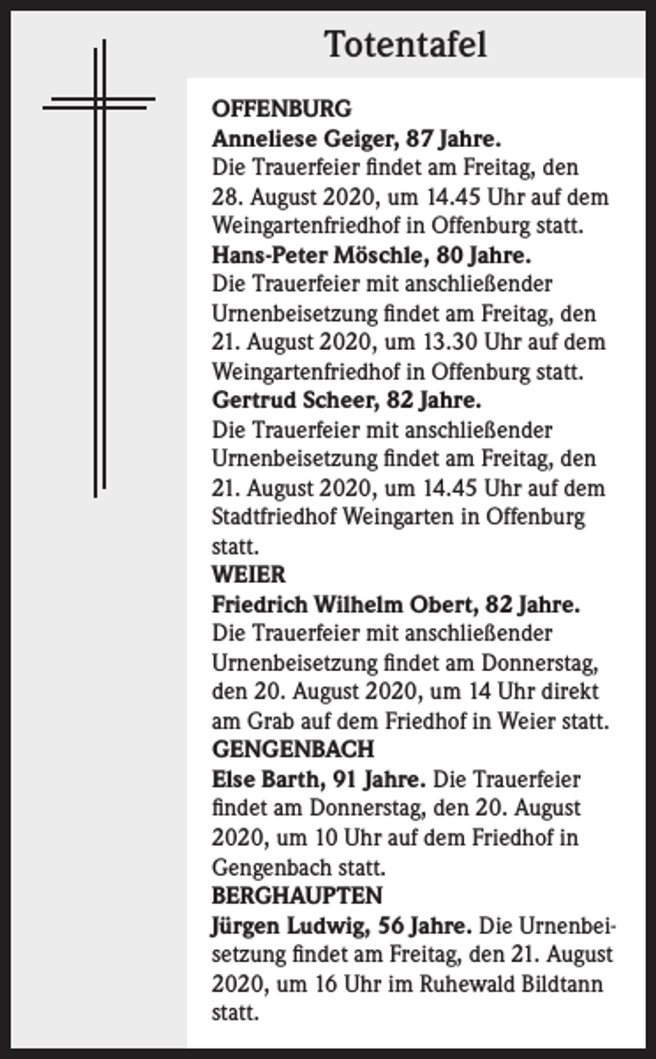 <p>Totentafel<br />OFFENBURG<br />Anneliese Geiger, 87 Jahre.<br />Die Trauerfeier findet am Freitag, den<br />28. August 2020, um 14.45 Uhr auf dem<br />Weingartenfriedhof in Offenburg statt.<br />Hans-Peter Möschle, 80 Jahre.<br />Die Trauerfeier mit anschließender<br />Urnenbeisetzung findet am Freitag, den<br />21. August 2020, um 13.30 Uhr auf dem<br />Weingartenfriedhof in Offenburg statt.<br />Gertrud Scheer, 82 Jahre.<br />Die Trauerfeier mit anschließender<br />Urnenbeisetzung findet am Freitag, den<br />21. August 2020, um 14.45 Uhr auf dem<br />Stadtfriedhof Weingarten in Offenburg<br />statt.<br />WEIER<br />Friedrich Wilhelm Obert, 82 Jahre.<br />Die Trauerfeier mit anschließender<br />Urnenbeisetzung findet am Donnerstag,<br />den 20. August 2020, um 14 Uhr direkt<br />am Grab auf dem Friedhof in Weier statt.<br />GENGENBACH<br />Else Barth, 91 Jahre. Die Trauerfeier<br />findet am Donnerstag, den 20. August<br />2020, um 10 Uhr auf dem Friedhof in<br />Gengenbach statt.<br />BERGHAUPTEN<br />Jürgen Ludwig, 56 Jahre. Die Urnenbeisetzung findet am Freitag, den 21. August<br />2020, um 16 Uhr im Ruhewald Bildtann<br />statt.</p>