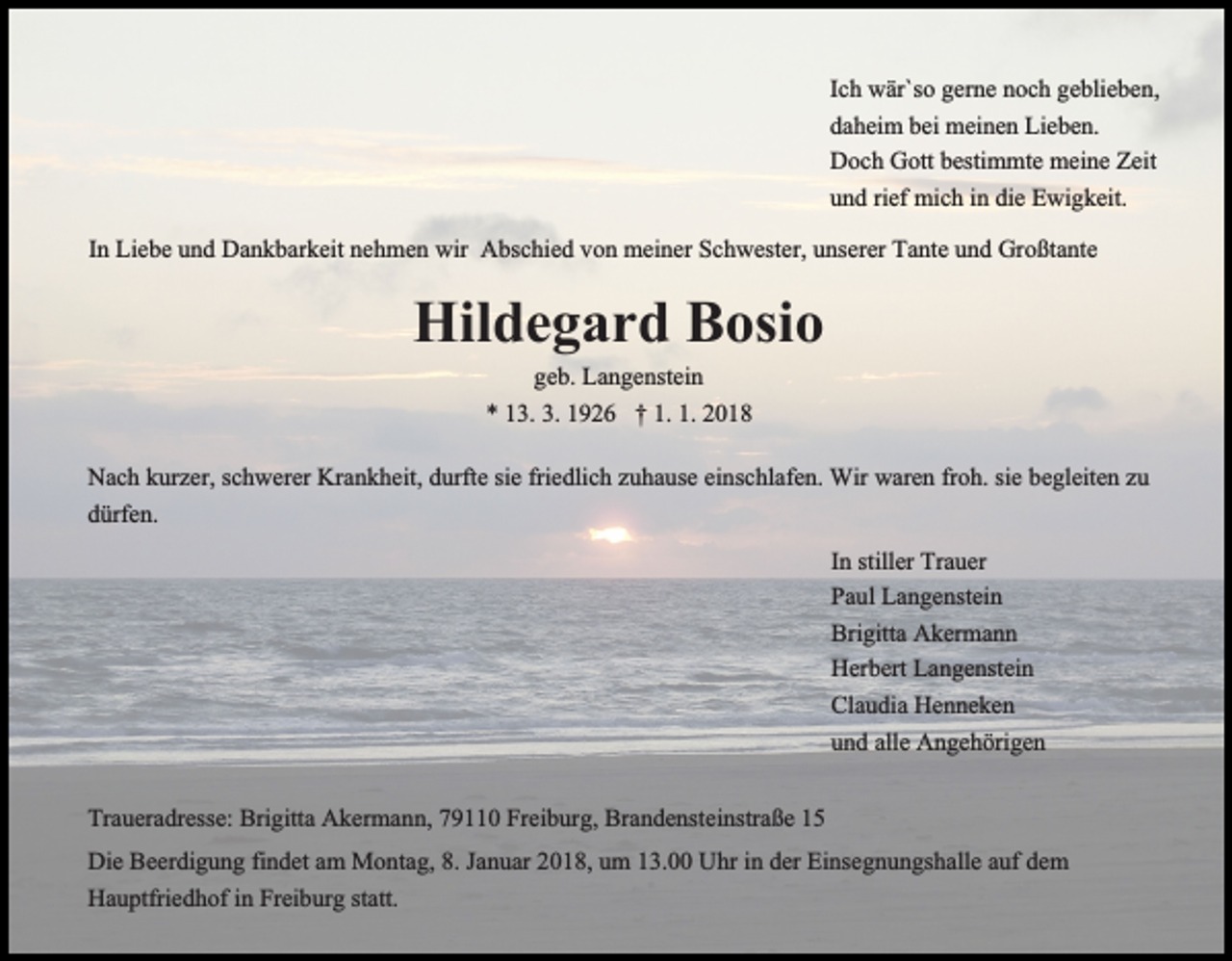 <p>Ich<br />Ic h wär`so<br />wär`s o gerne<br />ger ne noch<br />n oc h geblieben,<br />ge blie ben,<br />daheim<br />bei meinen<br />da hei m bei<br />mei ne n Lieben.<br />Lie be n.<br />Doch<br />bestimmte<br />Zeitit<br />D oc h GGott<br />ott besti<br />m mte meine<br />mei ne Ze<br />u n d rief<br />mic h iinn die<br />E wi g keit.<br />und<br />rief mich<br />die Ewigkeit.<br />IInn Liebe<br />Lie be und<br />u n d Dankbarkeit<br />Da n k bar keit nehmen<br />ne h me n wir<br />wir Abschied<br />A bsc hie d von<br />v o n meiner<br />mei ner Schwester,<br />Sch wester, uunserer<br />nserer Tante<br />Ta nte uund<br />n d Großtante<br />Gr o ßta nte</p><p>Hildegard<br />Hil de g ar d BBosio<br />osi o<br />ge<br />b. Langenstein<br />La n ge nstei n<br />geb.<br />** 113.<br />3. 3.3. 11926<br />9 2 6 †† 1.1. 1.1. 22</p><p>Nac<br />h kkurzer,<br />urzer, scschwerer<br />h werer Kra<br />n k he it, durfte<br />d urfte sie<br />sie friedlich<br />frie dlic h zuhause<br />z u ha use einschlafen.<br />ei nsc hlafe n. Wir<br />Wir waren<br />ware n froh.<br />fr o h. sie<br />sie begleiten<br />be gleite n zzuu<br />Nach<br />Krankheit,<br />dürfen.<br />d ürfe n.<br />In<br />I n stiller<br />stiller Trauer<br />Tra uer<br />Pa ul Langenstein<br />La n ge nstei n<br />Paul<br />Bri gitta Akermann<br />A ker ma n n<br />Brigitta<br />Herbert<br />Langenstein<br />Her bert La<br />n ge nstei n<br />Cla u dia Henneken<br />He n ne ke n<br />Claudia<br />und<br />alle Angehörigen<br />u n d alle<br />A n ge h öri ge n<br />Tra uera dresse: Brigitta<br />Traueradresse:<br />Bri gitta Akermann,<br />A ker ma n n, 779110<br />9 0 Freiburg,<br />Frei b ur g, Brandensteinstraße<br />Bra n de nste i nstra ße<br />Die Beer<br />Die<br />Beerdigung<br />di g u n g fifindet<br />n det aam<br />m Montag,<br />M o n ta g, 8.8. Januar<br />Ja n uar 2018,<br />2 0 1 8, um<br />u m 13.00<br />1 3. Uhr<br />Uhr iinn der<br />der Einsegnungshalle<br />Ei nse g n u n gs halle aauf<br />uf dem<br />de m<br />Hauptfriedhof<br />Freiburg<br />statt.<br />Ha u ptfrie d h of i in<br />n Frei<br />b ur g statt.</p>