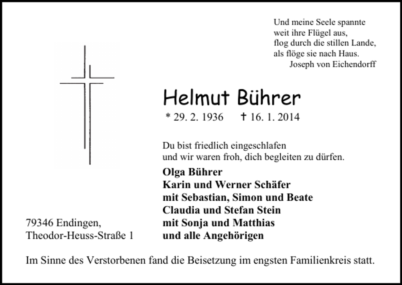 <p>Und meine Seele spannte<br />weit ihre Flügel aus,<br />flog durch die stillen Lande,<br />als flöge sie nach Haus.<br />Joseph von Eichendorff</p><p>Helmut Bührer<br />* 29. 2. 1936</p><p> 16. 1. 2014</p><p>Du bist friedlich eingeschlafen<br />und wir waren froh, dich begleiten zu dürfen.</p><p>79346 Endingen,<br />Theodor-Heuss-Straße 1</p><p>Olga Bührer<br />Karin und Werner Schäfer<br />mit Sebastian, Simon und Beate<br />Claudia und Stefan Stein<br />mit Sonja und Matthias<br />und alle Angehörigen</p><p>Im Sinne des Verstorbenen fand die Beisetzung im engsten Familienkreis statt.</p>