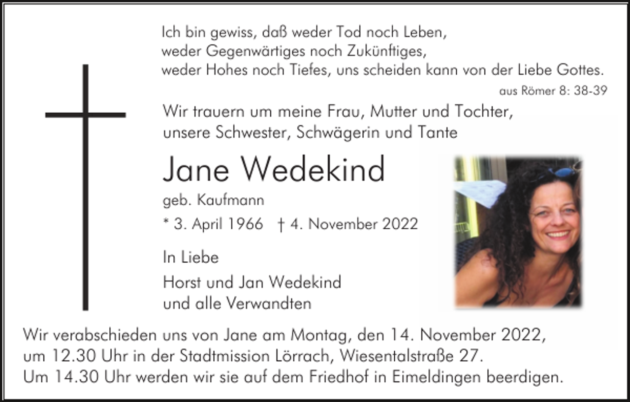 <p>Ich bin gewiss, daß weder Tod noch Leben,<br />weder Gegenwärtiges noch Zukünftiges,<br />weder Hohes noch Tiefes, uns scheiden kann von der Liebe Gottes.<br />aus Römer 8: 38-39</p><p>Wir trauern um meine Frau, Mutter und Tochter,<br />unsere Schwester, Schwägerin und Tante</p><p>Jane Wedekind<br />geb. Kaufmann<br />* 3. April 1966 † 4. November 2022</p><p>In Liebe<br />Horst und Jan Wedekind<br />und alle Verwandten<br />Wir verabschieden uns von Jane am Montag, den 14. November 2022,<br />um 12.30 Uhr in der Stadtmission Lörrach, Wiesentalstraße 27.<br />Um 14.30 Uhr werden wir sie auf dem Friedhof in Eimeldingen beerdigen.</p>